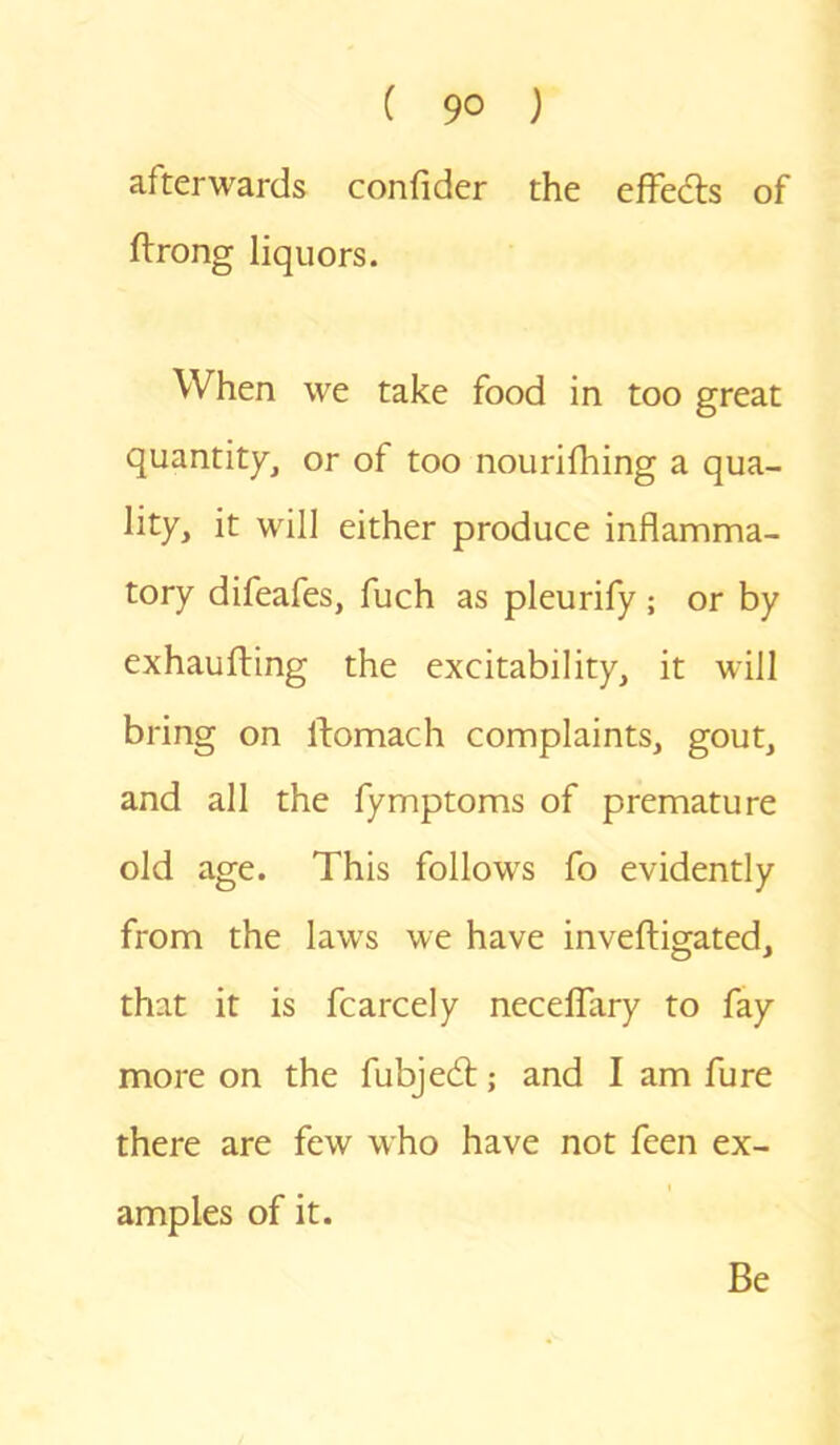 afterwards confider the effects of ftrong liquors. When we take food in too great quantity, or of too nourifhing a qua- lity, it will either produce inflamma- tory difeafes, fuch as pleurify ; or by exhaufting the excitability, it will bring on ltomach complaints, gout, and all the fymptoms of premature old age. This follows fo evidently from the laws we have inveftigated, that it is fcarcely neceffary to fay more on the fubjedt; and I am fure there are few who have not feen ex- i amples of it. Be