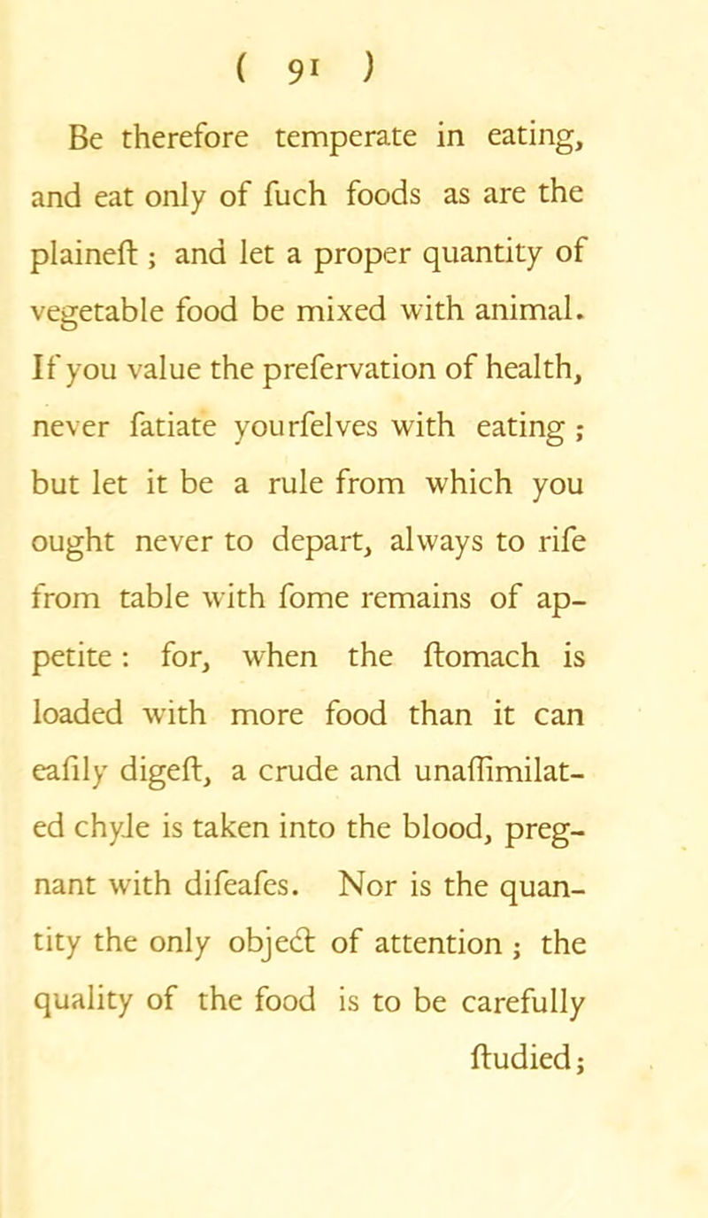 Be therefore temperate in eating, and eat only of fuch foods as are the plained:; and let a proper quantity of vegetable food be mixed with animal. If you value the prefervation of health, never fatiate yourfelves with eating ; but let it be a rule from which you ought never to depart, always to rife from table with fome remains of ap- petite : for, when the ftomach is loaded with more food than it can eafily digeft, a crude and unaffimilat- ed chyle is taken into the blood, preg- nant with difeafes. Nor is the quan- tity the only objed: of attention ; the quality of the food is to be carefully ftudied;