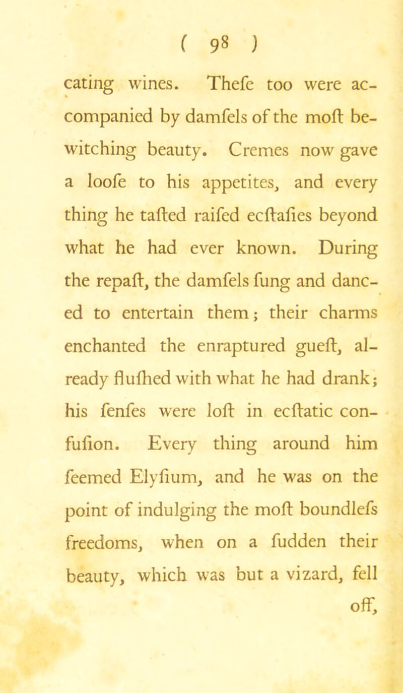 eating wines. Thefe too were ac- companied by damfels of the mod: be- witching beauty. Cremes now gave a loofe to his appetites, and every thing he tailed raifed ecftafies beyond what he had ever known. During the repaft, the damfels fung and danc- ed to entertain them; their charms enchanted the enraptured gueft, al- ready flufhed with what he had drank; his fenfes were loft in ecflatic con- fulion. Every thing around him feemed Elyfium, and he was on the point of indulging the moft boundlefs freedoms, when on a fudden their beauty, which was but a vizard, fell off.