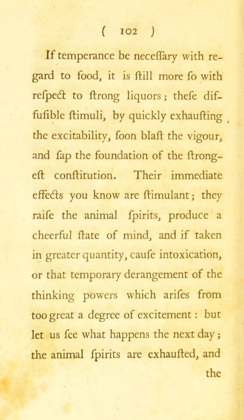 If temperance be necelfary with re- gard to food, it is ftill more fo with refpedl to ftrong liquors; thefe dif- fufible ftimuli, by quickly exhaufting the excitability, foon blaft the vigour, and fap the foundation of the ftrong- eft conftitution. Their immediate effe&s you know are ftimulant; they raife the animal fpirits, produce a cheerful ftate of mind, and if taken in greater quantity, caufe intoxication, or that temporary derangement of the thinking powers which arifes from too great a degree of excitement: but let us fee what happens the next day; the animal fpirits are exhaufted, and the