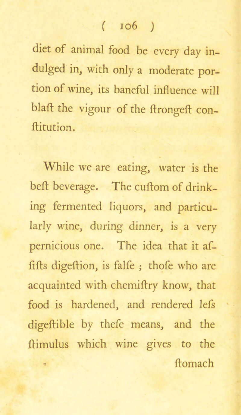 diet of animal food be every day in- dulged in, with only a moderate por- tion of wine, its baneful influence will blaft the vigour of the ftrongeft con- ftitution. While we are eating, water is the beft beverage. The cuftom of drink- ing fermented liquors, and particu- larly wine, during dinner, is a very pernicious one. The idea that it af- fifts digeftion, is falfe ; thofe who are acquainted with chemiftry know, that food is hardened, and rendered lefs digeftible by thefe means, and the ftimulus which wine gives to the - ftomach