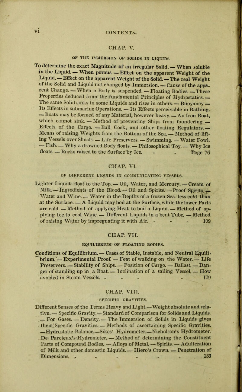 VI CHAP. V. OF THE IMMERSION OF SOLIDS IN LIQUIDS. To determine the exact Magnitude of an irregular Solid. — When soluble in the Liquid. — When porous. — Effect on the apparent Weight of the Liquid. — Effect on the apparent Weight of the Solid. — The real Weight of the Solid and Liquid not changed by Immersion. — Cause of the appa- rent Change. —When a Body is suspended. — Floating Bodies. These Properties deduced'from the fundamental Principles of Hydrostatics.— The same Solid sinks in some Liquids and rises in others. — Buoyancy.— Its Effects in submarine Operations. — Its Effects perceivable in Bathing. — Boats may be formed of any Material, however heavy. — An Iron Boat, which cannot sink. — Method of preventing Ships from foundering. — Effects of the Cargo. — Ball Cock, and other floating Regulators. — Means of raising Weights from the Bottom of the Sea. — Method of lift- ing Vessels over Shoals. — Life Preservers. — Swimming. — Water Fowl. — Fish. — Why a drowned Body floats. — Philosophical Toy. — Why Ice floats. — Rocks raised to the Surface by Ice. - - Page 76 CHAP. VI. OF DIFFERENT LIQUIDS IN COMMUNICATING VESSELS. Lighter Liquids float to the Top. — Oil, Water, and Mercury. — Cream of Milk. — Ingredients of the Blood. — Oil and Spirits.—Proof Spirits. — Water and Wine Water in the Depths of a frozen Sea less cold than at the Surface. — A Liquid may boil at the Surface, while the lower Parts are cold. — Method of applying Heat to boil a Liquid. — Method of ap- plying Ice to cool Wine. — Different Liquids in a bent Tube. — Method of raising Water by impregnating it with Air. - 109 CHAP. VII. EQUILIBRIUM OF FLOATING BODIES. Conditions of Equilibrium. — Cases of Stable, Instable, and Neutral lyquili. ” brium.'— Experimental Proof. — Feat of walking on the Water. — Life Preservers. — Stability of Ships. — Position of Cargo. — Ballast. — Dan- ger of standing up in a Boat. — Inclination of a sailing Vessel. — How avoided in Steam Vessels. - - - - 119 CHAP. VIII. SPECIFIC GRAVITIES. Different Senses of the Terms Heavy and Light.—Weight absolute and rela- tive. — Specific Gravity.— Standard of Comparison for Solids and Liquids. — For Gases. — Density. — The Immersion of Solids in Liquids gives their'Specific Gravities. — Methods of ascertaining Specific Gravities. —Hydrostatic Balance.—Sikes’ Hydrometer.—Nicholson’s Hydrometer. De Parcieux’s Hydrometer Method of determining the Constituent Parts of Compound Bodies. — Alloys of Metal. — Spirits. — Adulteration of Milk and other domestic Liquids. — Hiero’s Crown. — Penetration of Dimensions. ------ 133