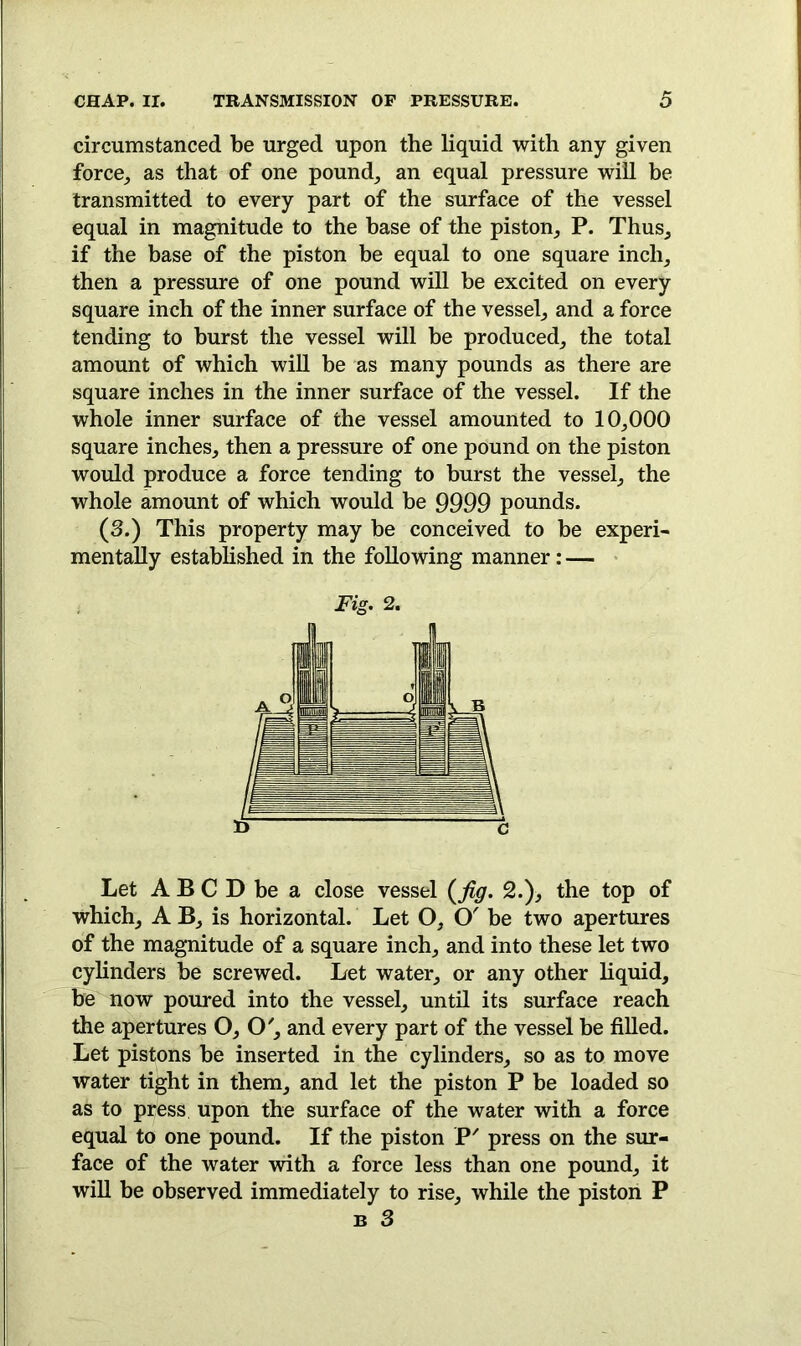 circumstanced be urged upon the liquid with any given force, as that of one pound, an equal pressure will be transmitted to every part of the surface of the vessel equal in magnitude to the base of the piston, P. Thus, if the base of the piston be equal to one square inch, then a pressure of one pound will be excited on every square inch of the inner surface of the vessel, and a force tending to burst the vessel will be produced, the total amount of which will be as many pounds as there are square inches in the inner surface of the vessel. If the whole inner surface of the vessel amounted to 10,000 square inches, then a pressure of one pound on the piston would produce a force tending to burst the vessel, the whole amount of which would be 9999 pounds. (3.) This property may be conceived to be experi- mentally established in the following manner: — Fig. 2. Let A B C D be a close vessel (fig. 2.), the top of which, A B, is horizontal. Let O, O' be two apertures of the magnitude of a square inch, and into these let two cylinders be screwed. Let water, or any other liquid, be now poured into the vessel, until its surface reach the apertures O, O', and every part of the vessel be filled. Let pistons be inserted in the cylinders, so as to move water tight in them, and let the piston P be loaded so as to press upon the surface of the water with a force equal to one pound. If the piston P' press on the sur- face of the water with a force less than one pound, it will be observed immediately to rise, while the piston P n 3