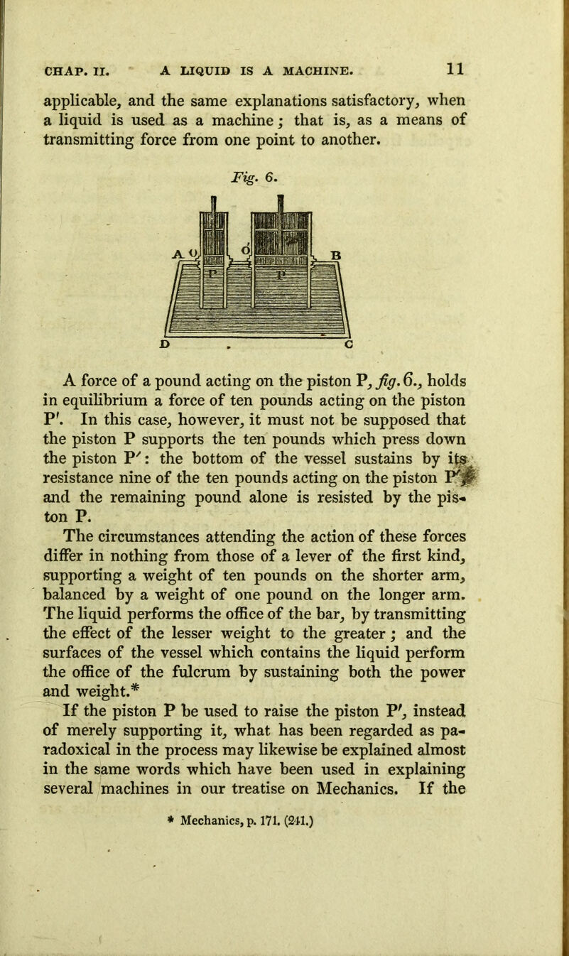 applicable, and the same explanations satisfactory, when a liquid is used as a machine; that is, as a means of transmitting force from one point to another. Fig. 6. D . C A force of a pound acting on the piston P, fig. 6., holds in equilibrium a force of ten pounds acting on the piston P'. In this case, however, it must not be supposed that the piston P supports the ten pounds which press down the piston P': the bottom of the vessel sustains by its. resistance nine of the ten pounds acting on the piston P'|t and the remaining pound alone is resisted by the pis* ton P. The circumstances attending the action of these forces differ in nothing from those of a lever of the first kind, supporting a weight of ten pounds on the shorter arm, balanced by a weight of one pound on the longer arm. The liquid performs the office of the bar, by transmitting the effect of the lesser weight to the greater; and the surfaces of the vessel which contains the liquid perform the office of the fulcrum by sustaining both the power and weight.* If the piston P be used to raise the piston P', instead of merely supporting it, what has been regarded as pa- radoxical in the process may likewise be explained almost in the same words which have been used in explaining several machines in our treatise on Mechanics. If the