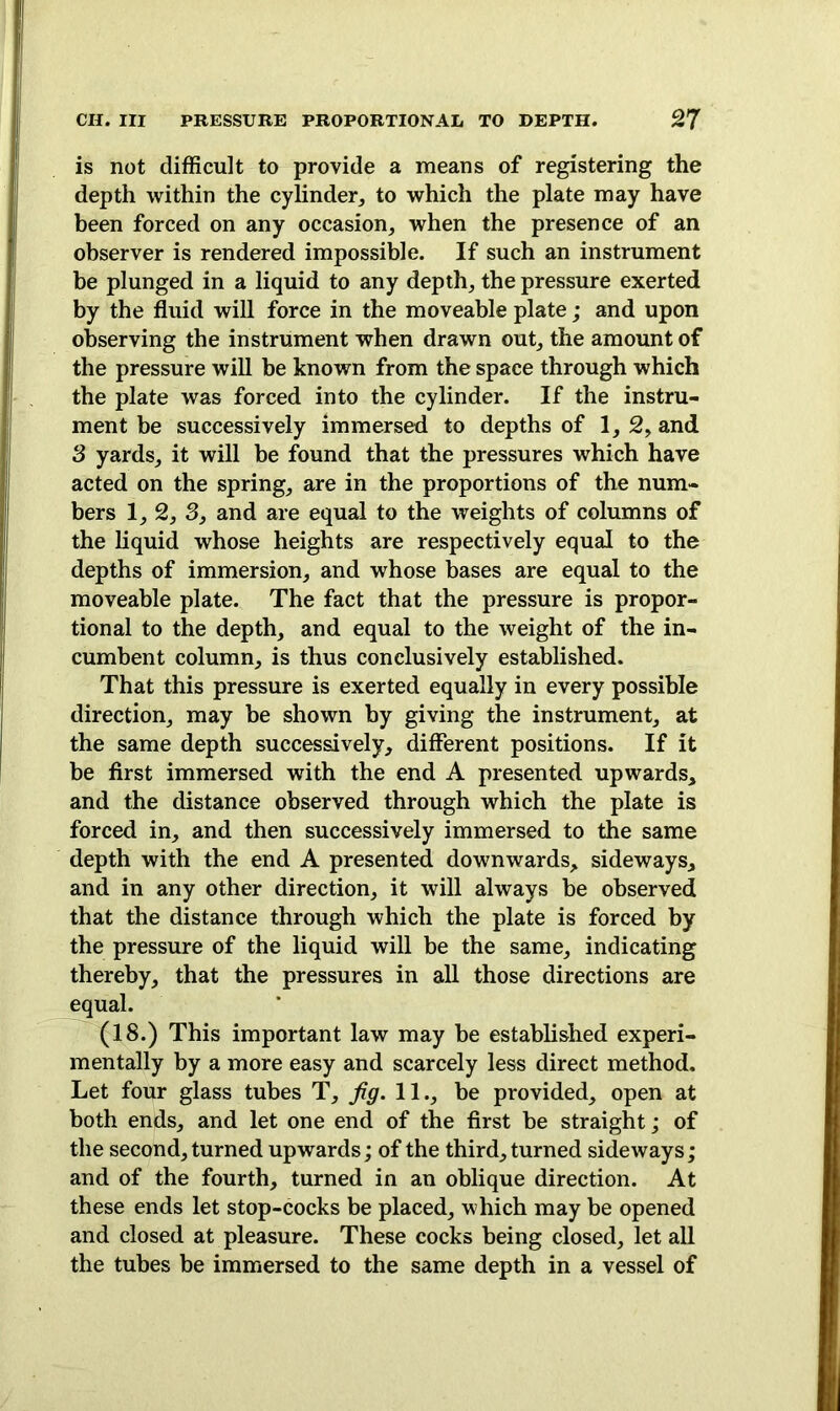 is not difficult to provide a means of registering the depth within the cylinder, to which the plate may have been forced on any occasion, when the presence of an observer is rendered impossible. If such an instrument be plunged in a liquid to any depth, the pressure exerted by the fluid will force in the moveable plate; and upon observing the instrument when drawn out, the amount of the pressure will be known from the space through which the plate was forced into the cylinder. If the instru- ment be successively immersed to depths of 1,2, and 3 yards, it will be found that the pressures which have acted on the spring, are in the proportions of the num- bers 1, 2, 3, and are equal to the weights of columns of the liquid whose heights are respectively equal to the depths of immersion, and whose bases are equal to the moveable plate. The fact that the pressure is propor- tional to the depth, and equal to the weight of the in- cumbent column, is thus conclusively established. That this pressure is exerted equally in every possible direction, may be shown by giving the instrument, at the same depth successively, different positions. If it be first immersed with the end A presented upwards, and the distance observed through which the plate is forced in, and then successively immersed to the same depth with the end A presented downwards, sideways, and in any other direction, it will always be observed that the distance through which the plate is forced by the pressure of the liquid will be the same, indicating thereby, that the pressures in all those directions are equal. (18.) This important law may be established experi- mentally by a more easy and scarcely less direct method. Let four glass tubes T, fig. 11., be provided, open at both ends, and let one end of the first be straight; of the second, turned upwards; of the third, turned sideways; and of the fourth, turned in an oblique direction. At these ends let stop-cocks be placed, which may be opened and closed at pleasure. These cocks being closed, let all the tubes be immersed to the same depth in a vessel of