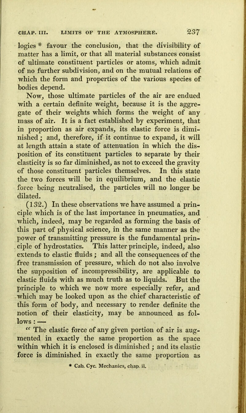 logies * favour the conclusion, that the divisibility of matter has a limit, or that all material substances consist of ultimate constituent particles or atoms, which admit of no further subdivision, and on the mutual relations of which the form and properties of the various species of bodies depend. Now, those ultimate particles of the air are endued with a certain definite weight, because it is the aggre- gate of their weights which forms the weight of any mass of air. It is a fact established by experiment, that in proportion as air expands, its elastic force is dimi- nished ; and, therefore, if it continue to expand, it will at length attain a state of attenuation in which the dis- position of its constituent particles to separate by their elasticity is so far diminished, as not to exceed the gravity of those constituent particles themselves. In this state the two forces will be in equilibrium, and the elastic force being neutralised, the particles will no longer be dilated. (132.) In these observations we have assumed a prin- ciple which is of the last importance in pneumatics, and which, indeed, may be regarded as forming the basis of this part of physical science, in the same manner as the power of transmitting pressure is the fundamental prin- ciple of hydrostatics. This latter principle, indeed, also extends to elastic fluids; and all the consequences of the free transmission of pressure, which do not also involve the supposition of incompressibility, are applicable to elastic fluids with as much truth as to liquids. But the principle to which we now more especially refer, and which may be looked upon as the chief characteristic of this form of body, and necessary to render definite the notion of their elasticity, may be announced as fol- lows : — “ The elastic force of any given portion of air is aug- mented in exactly the same proportion as the space within which it is enclosed is diminished; and its elastic force is diminished in exactly the same proportion as * Cab. Cyc. Mechanics, chap. ii.