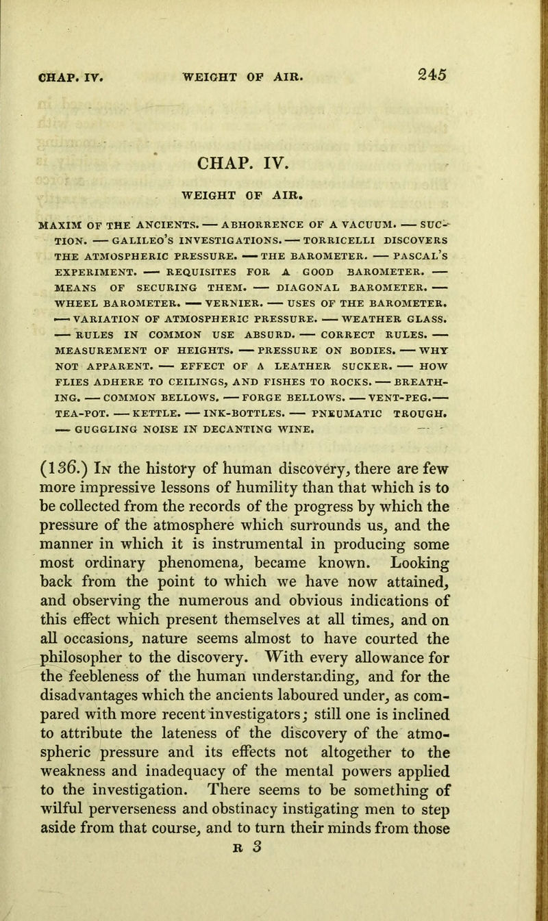 CHAP. IV. WEIGHT OF AIR. MAXIM OF THE ANCIENTS. ABHORRENCE OF A VACUUM. SUC-- tion. —Galileo’s investigations. — Torricelli discovers THE ATMOSPHERIC PRESSURE. —> THE BAROMETER. PASCAL’S EXPERIMENT. REQUISITES FOR A GOOD BAROMETER. MEANS OF SECURING THEM. DIAGONAL BAROMETER. WHEEL BAROMETER. — VERNIER. USES OF THE BAROMETER. — VARIATION OF ATMOSPHERIC PRESSURE WEATHER GLASS. RULES IN COMMON USE ABSURD. CORRECT RULES. MEASUREMENT OF HEIGHTS. PRESSURE ON BODIES. WHY NOT APPARENT. EFFECT OF A LEATHER SUCKER. HOW FLIES ADHERE TO CEILINGS, AND FISHES TO ROCKS. BREATH- ING. COMMON BELLOWS. FORGE BELLOWS. VENT-PEG. TEA-POT. KETTLE. INK-BOTTLES. PNEUMATIC TROUGH. GUGGLING NOISE IN DECANTING WINE. (136.) In the history of human discovery, there are few more impressive lessons of humility than that which is to he collected from the records of the progress by which the pressure of the atmosphere which surrounds us, and the manner in which it is instrumental in producing some most ordinary phenomena, became known. Looking back from the point to which we have now attained, and observing the numerous and obvious indications of this effect which present themselves at all times, and on all occasions, nature seems almost to have courted the philosopher to the discovery. With every allowance for the feebleness of the human understanding, and for the disadvantages which the ancients laboured under, as com- pared with more recent investigators; still one is inclined to attribute the lateness of the discovery of the atmo- spheric pressure and its effects not altogether to the weakness and inadequacy of the mental powers applied to the investigation. There seems to be something of wilful perverseness and obstinacy instigating men to step aside from that course, and to turn their minds from those r 3