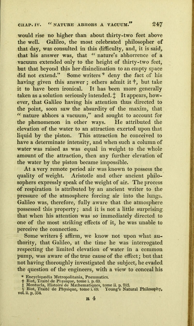 would rise no higher than about thirty-two feet above the well. Galileo, the most celebrated philosopher of that day, was consulted in this difficulty, and, it is said, that his answer was, that “ nature’s abhorrence of a vacuum extended only to the height of thirty-two feet, but that beyond this her disinclination to an empty space did not extend.” Some writers * deny the fact of his having given this answer; others admit it t, but take it to have been ironical. It has been more generally taken as a solution seriously intended. j. It appears, how- ever, that Galileo having his attention thus directed to the point, soon saw the absurdity of the maxim, that “ nature abhors a vacuum,” and sought to account for the phenomenon in other ways. He attributed the elevation of the water to an attraction exerted upon that liquid by the piston. This attraction he conceived to have a determinate intensity, and when such a column of water was raised as was equal in weight to the whole amount of the attraction, then any further elevation of the water by the piston became impossible. At a very remote period air was known to possess the quality of weight. Aristotle and other ancient philo- sophers expressly speak of the weight of air. The process of respiration is attributed by an ancient writer to the pressure of the atmosphere forcing air into the lungs. Galileo was, therefore, fully aware that the atmosphere possessed this property; and it is not a little surprising that when his attention was so immediately directed to one of the most striking effects of it, he was unable to perceive the connection. Some writers § affirm, we know not upon what au- thority, that Galileo, at the time he was interrogated respecting the limited elevation of water in a common pump, was aware of the true cause of the effect; but that not having thoroughly investigated the subject, he evaded the question of the engineers, with a view to conceal his * Encyclopaedia Metropolitans, Pneumatics. + Biot, Traits de Physique, tome i. p. 69. j Montucla, Histoire de Mathematiques, tome ii. p. 203. k Biot, Traite de Physique, tome i. 69. Young’s Natural Philosophy, vol ii. p. 354.