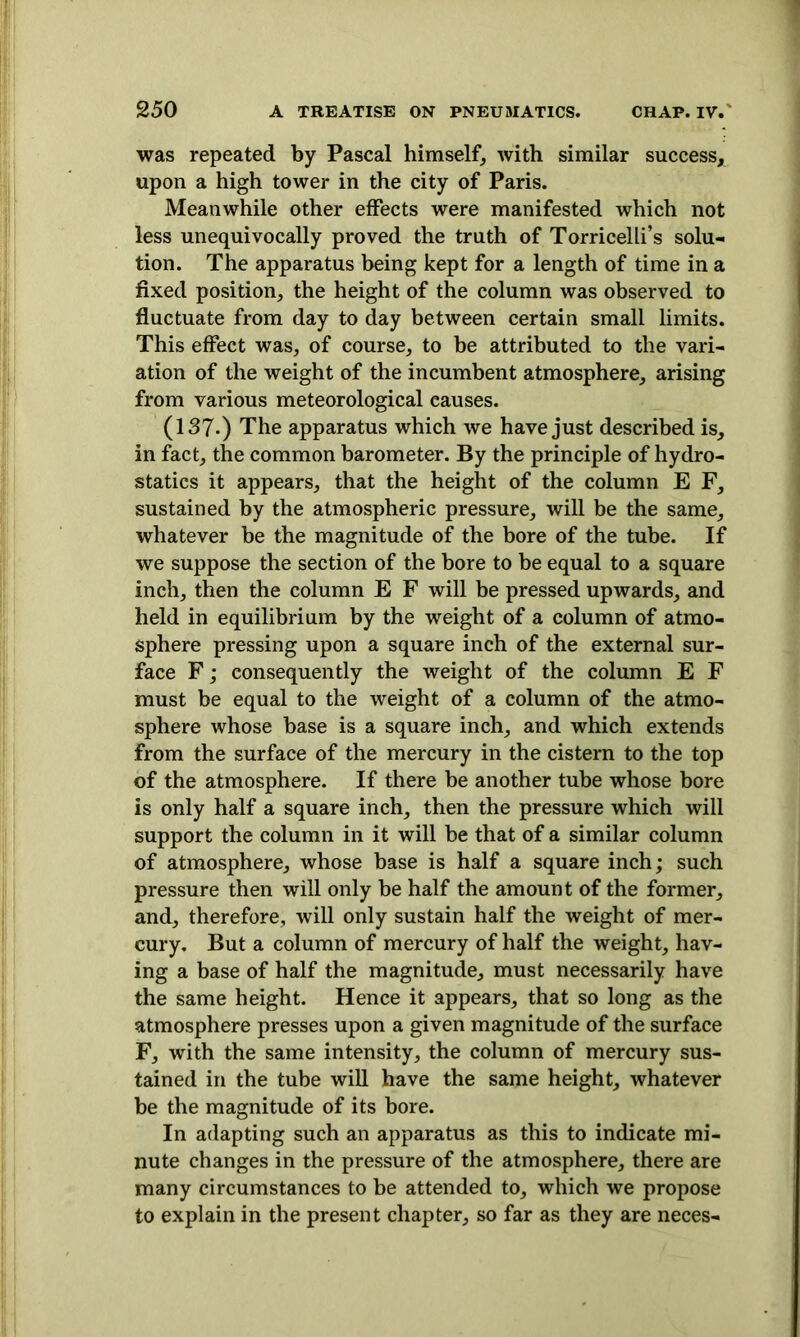 was repeated by Pascal himself, with similar success, upon a high tower in the city of Paris. Meanwhile other effects were manifested which not less unequivocally proved the truth of Torricelli’s solu- tion. The apparatus being kept for a length of time in a fixed position, the height of the column was observed to fluctuate from day to day between certain small limits. This effect was, of course, to be attributed to the vari- ation of the weight of the incumbent atmosphere, arising from various meteorological causes. (137-) The apparatus which we have just described is, in fact, the common barometer. By the principle of hydro- statics it appears, that the height of the column E F, sustained by the atmospheric pressure, will be the same, whatever be the magnitude of the bore of the tube. If we suppose the section of the bore to be equal to a square inch, then the column E F will be pressed upwards, and held in equilibrium by the weight of a column of atmo- sphere pressing upon a square inch of the external sur- face F; consequently the weight of the column E F must be equal to the weight of a column of the atmo- sphere whose base is a square inch, and which extends from the surface of the mercury in the cistern to the top of the atmosphere. If there be another tube whose bore is only half a square inch, then the pressure which will support the column in it will be that of a similar column of atmosphere, whose base is half a square inch; such pressure then will only be half the amount of the former, and, therefore, will only sustain half the weight of mer- cury. But a column of mercury of half the weight, hav- ing a base of half the magnitude, must necessarily have the same height. Hence it appears, that so long as the atmosphere presses upon a given magnitude of the surface F, with the same intensity, the column of mercury sus- tained in the tube will have the same height, whatever be the magnitude of its bore. In adapting such an apparatus as this to indicate mi- nute changes in the pressure of the atmosphere, there are many circumstances to be attended to, which we propose to explain in the present chapter, so far as they are neces-