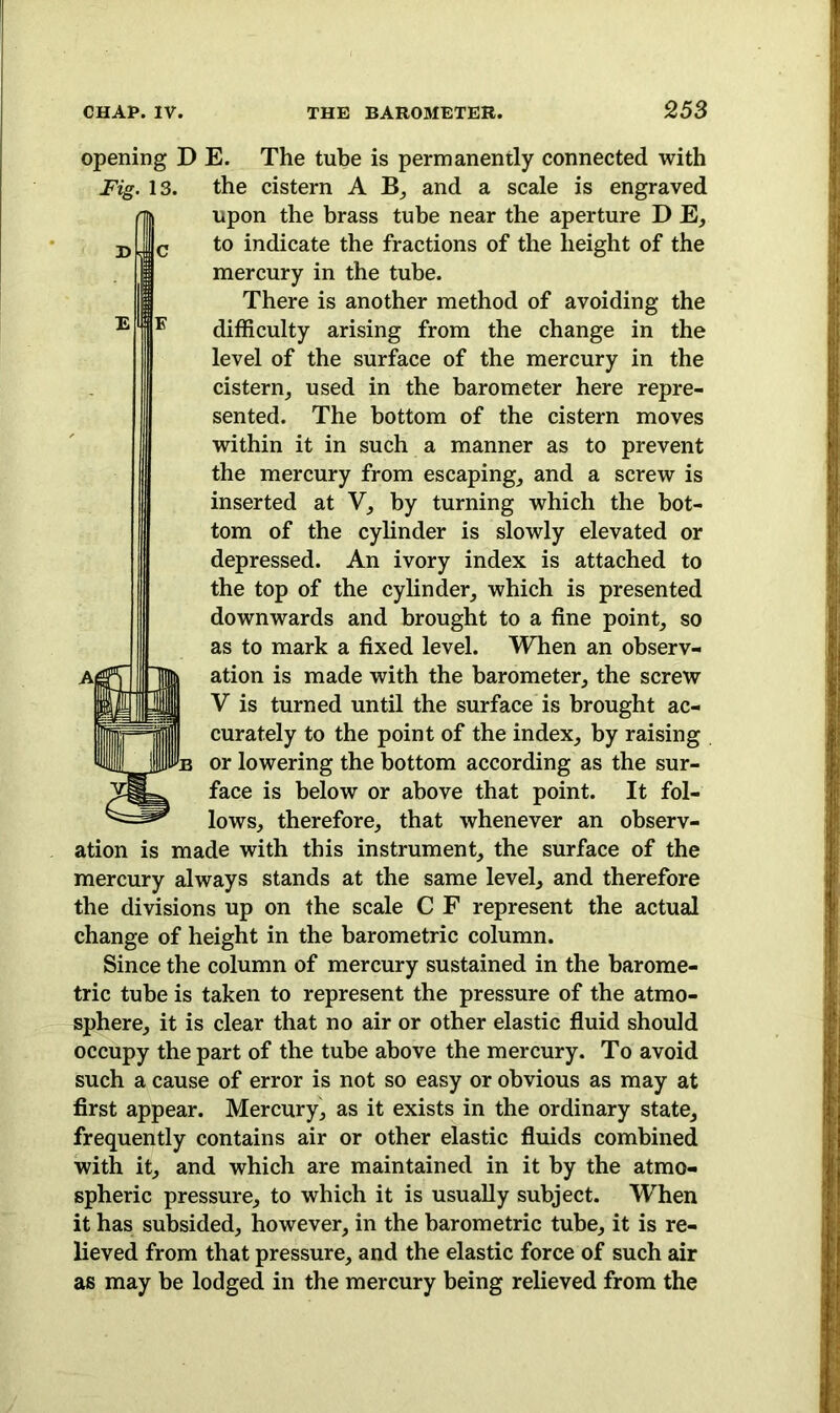 opening D E. The tube is permanently connected with Fig. 13. the cistern A B, and a scale is engraved upon the brass tube near the aperture D E, to indicate the fractions of the height of the mercury in the tube. There is another method of avoiding the difficulty arising from the change in the level of the surface of the mercury in the cistern, used in the barometer here repre- sented. The bottom of the cistern moves within it in such a manner as to prevent the mercury from escaping, and a screw is inserted at V, by turning which the bot- tom of the cylinder is slowly elevated or depressed. An ivory index is attached to the top of the cylinder, which is presented downwards and brought to a fine point, so as to mark a fixed level. When an observ- ation is made with the barometer, the screw V is turned until the surface is brought ac- curately to the point of the index, by raising or lowering the bottom according as the sur- face is below or above that point. It fol- lows, therefore, that whenever an observ- ation is made with this instrument, the surface of the mercury always stands at the same level, and therefore the divisions up on the scale C F represent the actual change of height in the barometric column. Since the column of mercury sustained in the barome- tric tube is taken to represent the pressure of the atmo- sphere, it is clear that no air or other elastic fluid should occupy the part of the tube above the mercury. To avoid such a cause of error is not so easy or obvious as may at first appear. Mercury, as it exists in the ordinary state, frequently contains air or other elastic fluids combined with it, and which are maintained in it by the atmo- spheric pressure, to which it is usually subject. When it has subsided, however, in the barometric tube, it is re- lieved from that pressure, and the elastic force of such air as may be lodged in the mercury being relieved from the