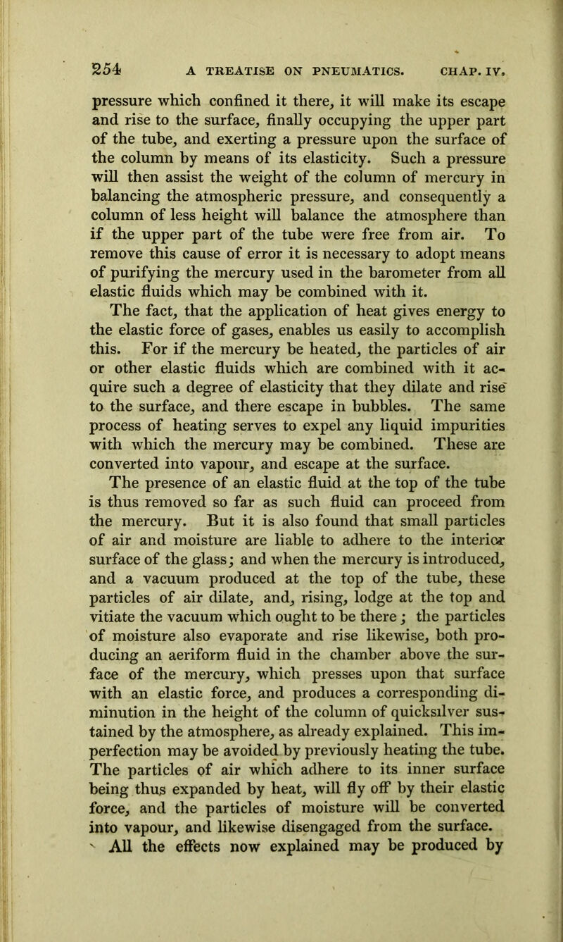 pressure which confined it there, it will make its escape and rise to the surface, finally occupying the upper part of the tube, and exerting a pressure upon the surface of the column by means of its elasticity. Such a pressure will then assist the weight of the column of mercury in balancing the atmospheric pressure, and consequently a column of less height will balance the atmosphere than if the upper part of the tube were free from air. To remove this cause of error it is necessary to adopt means of purifying the mercury used in the barometer from all elastic fluids which may be combined with it. The fact, that the application of heat gives energy to the elastic force of gases, enables us easily to accomplish this. For if the mercury be heated, the particles of air or other elastic fluids which are combined with it ac- quire such a degree of elasticity that they dilate and rise' to the surface, and there escape in bubbles. The same process of heating serves to expel any liquid impurities with which the mercury may be combined. These are converted into vapour, and escape at the surface. The presence of an elastic fluid at the top of the tube is thus removed so far as such fluid can proceed from the mercury. But it is also found that small particles of air and moisture are liable to adhere to the interior surface of the glass; and when the mercury is introduced, and a vacuum produced at the top of the tube, these particles of air dilate, and, rising, lodge at the top and vitiate the vacuum which ought to be there; the particles of moisture also evaporate and rise likewise, both pro- ducing an aeriform fluid in the chamber above the sur- face of the mercury, which presses upon that surface with an elastic force, and produces a corresponding di- minution in the height of the column of quicksilver sus- tained by the atmosphere, as already explained. This im- perfection may be avoided by previously heating the tube. The particles of air which adhere to its inner surface being thus expanded by heat, will fly off by their elastic force, and the particles of moisture will be converted into vapour, and likewise disengaged from the surface. ' All the effects now explained may be produced by