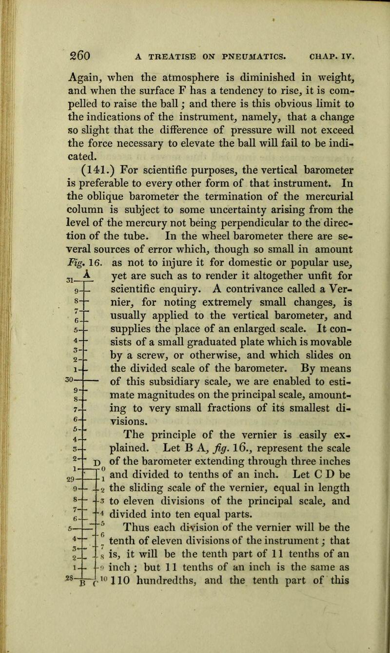 Again, when the atmosphere is diminished in weight, and when the surface F has a tendency to rise, it is com- pelled to raise the ball; and there is this obvious limit to the indications of the instrument, namely, that a change so slight that the difference of pressure will not exceed the force necessary to elevate the ball will fail to be indi- cated. (141.) For scientific purposes, the vertical barometer is preferable to every other form of that instrument. In the oblique barometer the termination of the mercurial column is subject to some uncertainty arising from the level of the mercury not being perpendicular to the direc- tion of the tube. In the wheel barometer there are se- veral sources of error which, though so small in amount Fig. 16. as not to injure it for domestic or popular use, yet are such as to render it altogether unfit for scientific enquiry. A contrivance called a Ver- nier, for noting extremely small changes, is usually applied to the vertical barometer, and supplies the place of an enlarged scale. It con- sists of a small graduated plate which is movable by a screw, or otherwise, and which slides on the divided scale of the barometer. By means of this subsidiary scale, we are enabled to esti- mate magnitudes on the principal scale, amount- ing to very small fractions of its smallest di- visions. The principle of the vernier is easily ex- plained. Let B A, fig. 16., represent the scale of the barometer extending through three inches and divided to tenths of an inch. Let C D be >-j- 4 2 ^e sliding scale of the vernier, equal in length -3 to eleven divisions of the principal scale, and 4 divided into ten equal parts. Thus each division of the vernier will be the ” tenth of eleven divisions of the instrument; that ?II -s is, it will be the tenth part of 11 tenths of an --9 inch; but 11 tenths of an inch is the same as 28~b~410110 hundredths, and the tenth part of this 7- 6-4- 5- 4-4- 7- - 6- - 5- - 4- - 3-1- 2 I 7-f— 6-