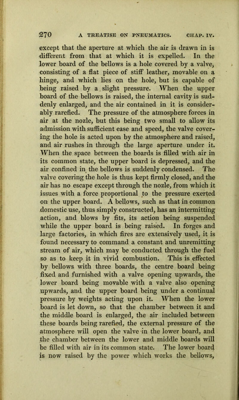 except that the aperture at which the air is drawn in is different from that at which it is expelled. In the lower board of the bellows is a hole covered by a valve, consisting of a flat piece of stiff leather, movable on a hinge, and which lies on the hole, but is capable of being raised by a. slight pressure. When the upper board of the bellows is raised, the internal cavity is sud- denly enlarged, and the air contained in it is consider- ably rarefied. The pressure of the atmosphere forces in air at the nozle, but this being two small to allow its admission with sufficient ease and speed, the valve cover- ing the hole is acted upon by the atmosphere and raised, and air rushes in through the large aperture under it. When the space between the boards is filled with air in its common state, the upper board is depressed, and the air confined in the bellows is suddenly condensed. The valve covering the hole is thus kept firmly closed, and the air has no escape except through the nozle, from which it issues with a force proportional to the pressure exerted on the upper board. A bellows, such as that in common domestic use, thus simply constructed, has an intermitting action, and blows by fits, its action being suspended while the upper board is being raised. In forges and large factories, in which fires are extensively used, it is found necessary to command a constant and unremitting stream of air, which may be conducted through the fuel so as to keep it in vivid combustion. This is effected by bellows with three boards, the centre board being fixed and furnished with a valve opening upwards, the lower board being movable with a valve also opening upwards, and the upper board being under a continual pressure by weights acting upon it. When the lower board is let down, so that the chamber between it and the middle board is enlarged, the air included between these boards being rarefied, the external pressure of the atmosphere will open the valve in the lower board, and the chamber between the lower and middle boards will be filled with air in its common state. The lower board is now raised by the power which works the bellows.