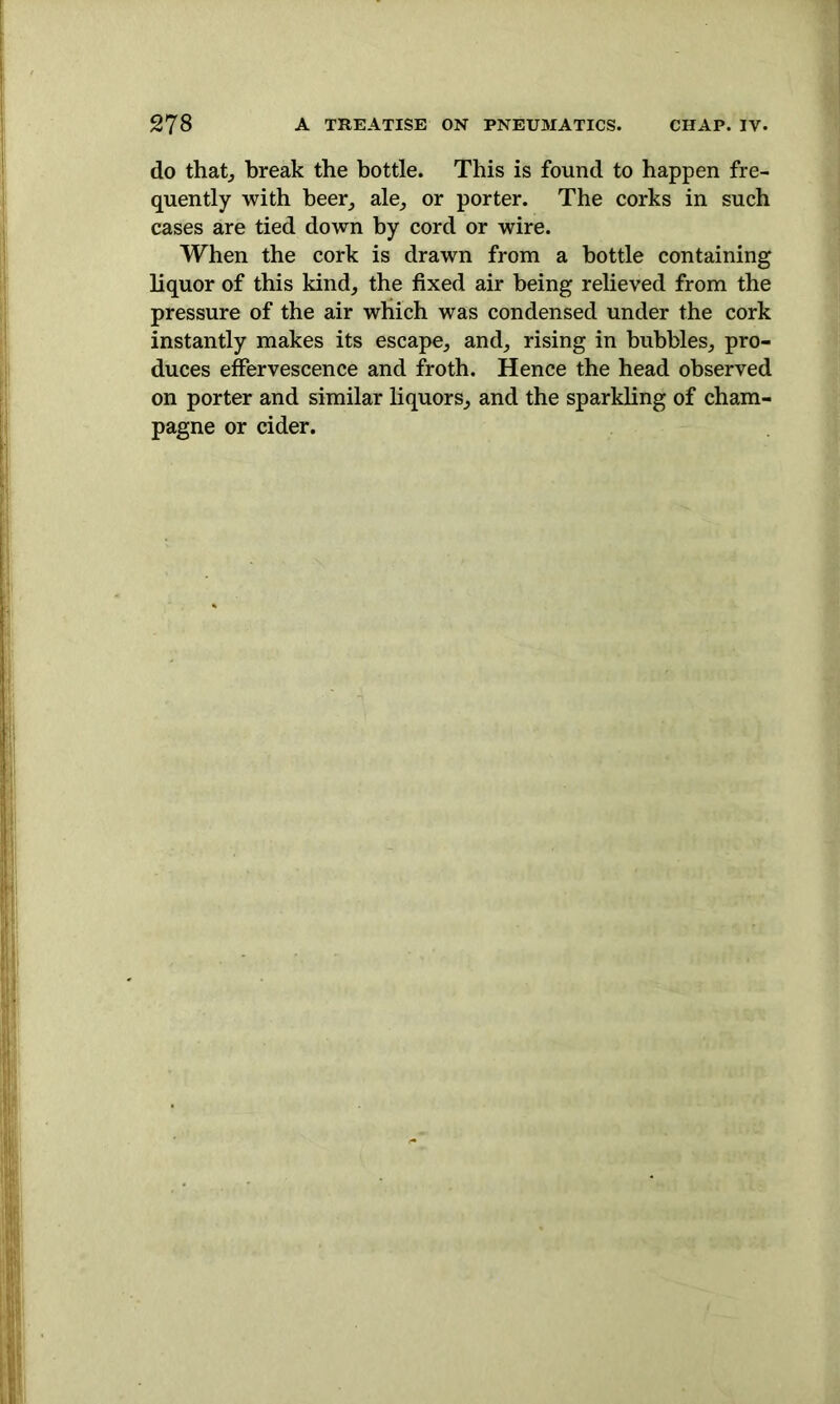 do that; break the bottle. This is found to happen fre- quently with beer, ale, or porter. The corks in such cases are tied down by cord or wire. When the cork is drawn from a bottle containing liquor of this kind, the fixed air being relieved from the pressure of the air which was condensed under the cork instantly makes its escape, and, rising in bubbles, pro- duces effervescence and froth. Hence the head observed on porter and similar liquors, and the sparkling of cham- pagne or cider.