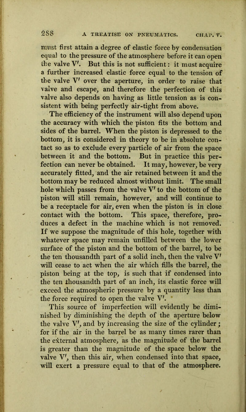 must first attain a degree of elastic force by condensation equal to the pressure of the atmosphere before it can open the valve V'. But this is not sufficient: it must acquire a further increased elastic force equal to the tension of the valve V' over the aperture, in order to raise that valve and escape, and therefore the perfection of this valve also depends on having as little tension as is con- sistent with being perfectly air-tight from above. The efficiency of the instrument will also depend upon the accuracy with which the piston fits the bottom and sides of the barrel. When the piston is depressed to the bottom, it is considered in theory to be in absolute con- tact so as to exclude every particle of air from the space between it and the bottom. But in practice this per- fection can never be obtained. It may, however, be very accurately fitted, and the air retained between it and the bottom may be reduced almost without limit. The small hole which passes from the valve V* to the bottom of the piston will still remain, however, and will continue to be a receptacle for air, even when the piston is in close contact with the bottom. This space, therefore, pro- duces a defect in the machine which is not removed. If we suppose the magnitude of this hole, together with whatever space may remain unfilled between the lower surface of the piston and the bottom of the barrel, to be the ten thousandth part of a solid inch, then the valve V' will cease to act when the air which fills the barrel, the piston being at the top, is such that if condensed into the ten thousandth part of an inch, its elastic force will exceed the atmospheric pressure by a quantity less than the force required to open the valve V'. ' This source of imperfection will evidently be dimi- nished by diminishing the depth of the aperture below the valve V7, and by increasing the size of the cylinder ; for if the air in the barrel be as many times rarer than the external atmosphere, as the magnitude of the barrel is greater than the magnitude of the space below the valve V', then this air, when condensed into that space, will exert a pressure equal to that of the atmosphere.