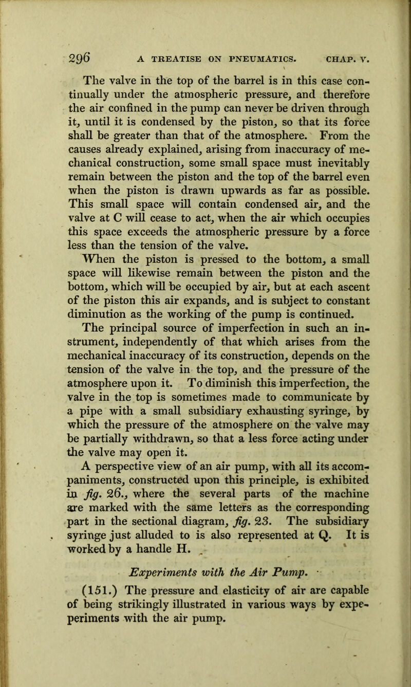 The valve in the top of the barrel is in this case con- tinually under the atmospheric pressure, and therefore the air confined in the pump can never be driven through it, until it is condensed by the piston, so that its force shall be greater than that of the atmosphere. From the causes already explained, arising from inaccuracy of me- chanical construction, some small space must inevitably remain between the piston and the top of the barrel even when the piston is drawn upwards as far as possible. This small space will contain condensed air, and the valve at C will cease to act, when the air which occupies this space exceeds the atmospheric pressure by a force less than the tension of the valve. When the piston is pressed to the bottom, a small space will likewise remain between the piston and the bottom, which will be occupied by air, but at each ascent of the piston this air expands, and is subject to constant diminution as the working of the pump is continued. The principal source of imperfection in such an in- strument, independently of that which arises from the mechanical inaccuracy of its construction, depends on the tension of the valve in the top, and the pressure of the atmosphere upon it. To diminish this imperfection, the valve in the top is sometimes made to communicate by a pipe with a small subsidiary exhausting syringe, by which the pressure of the atmosphere on the valve may be partially withdrawn, so that a less force acting under the valve may open it. A perspective view of an air pump, with all its accom- paniments, constructed upon this principle, is exhibited in Jig. 26., where the several parts of the machine are marked with the same letters as the corresponding part in the sectional diagram. Jig. 23. The subsidiary syringe just alluded to is also represented at Q. It is worked by a handle H. Experiments with the Air Pump. • (151.) The pressure and elasticity of air are capable of being strikingly illustrated in various ways by expe- periments with the air pump.