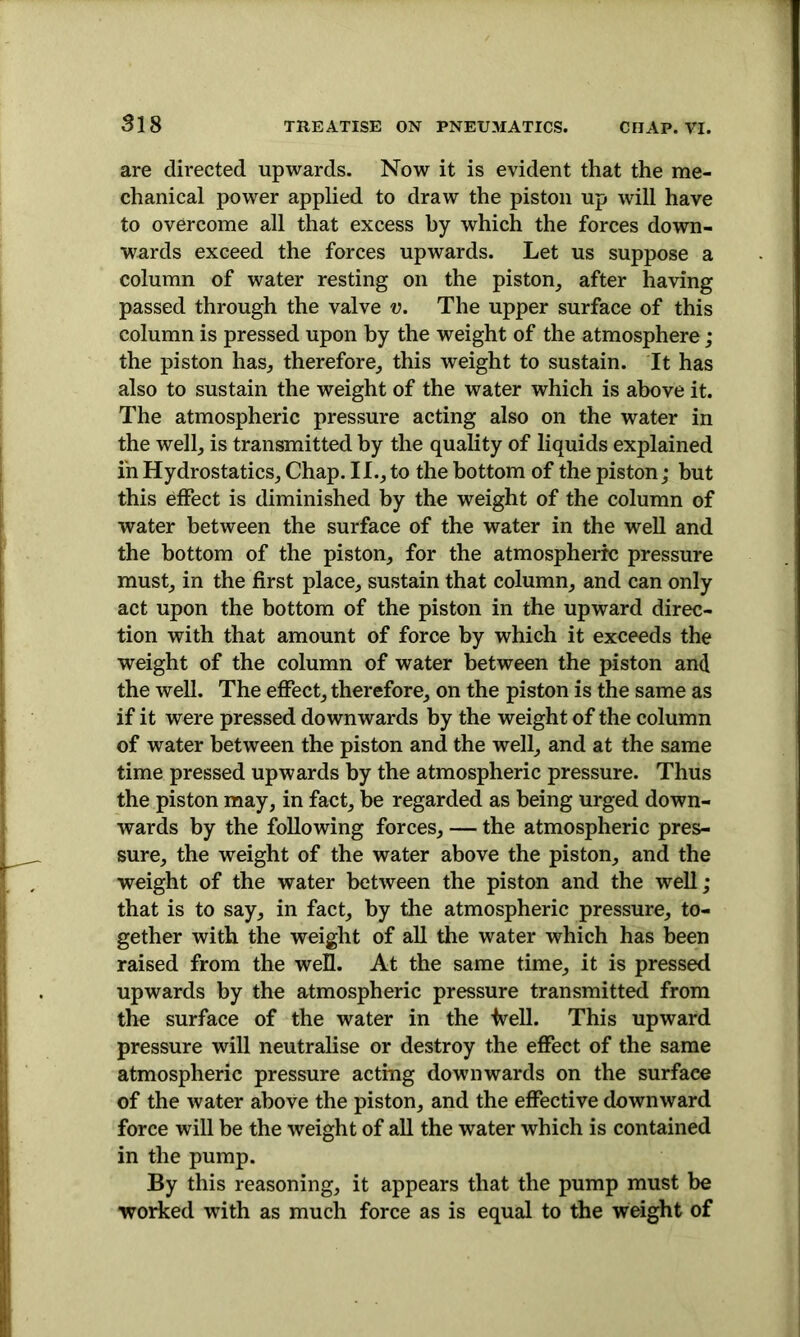 are directed upwards. Now it is evident that the me- chanical power applied to draw the piston up will have to overcome all that excess by which the forces down- wards exceed the forces upwards. Let us suppose a column of water resting on the piston, after having passed through the valve v. The upper surface of this column is pressed upon by the weight of the atmosphere; the piston has, therefore, this weight to sustain. It has also to sustain the weight of the water which is above it. The atmospheric pressure acting also on the water in the well, is transmitted by the quality of liquids explained in Hydrostatics, Chap. II., to the bottom of the piston; but this effect is diminished by the weight of the column of water between the surface of the water in the well and the bottom of the piston, for the atmospheric pressure must, in the first place, sustain that column, and can only act upon the bottom of the piston in the upward direc- tion with that amount of force by which it exceeds the weight of the column of water between the piston and the well. The effect, therefore, on the piston is the same as if it were pressed downwards by the weight of the column of water between the piston and the well, and at the same time pressed upwards by the atmospheric pressure. Thus the piston may, in fact, be regarded as being urged down- wards by the following forces, — the atmospheric pres- sure, the weight of the water above the piston, and the weight of the water between the piston and the well; that is to say, in fact, by the atmospheric pressure, to- gether with the weight of all the water which has been raised from the well. At the same time, it is pressed upwards by the atmospheric pressure transmitted from the surface of the water in the fvell. This upward pressure will neutralise or destroy the effect of the same atmospheric pressure acting downwards on the surface of the water above the piston, and the effective downward force will be the weight of all the water which is contained in the pump. By this reasoning, it appears that the pump must be worked with as much force as is equal to the weight of