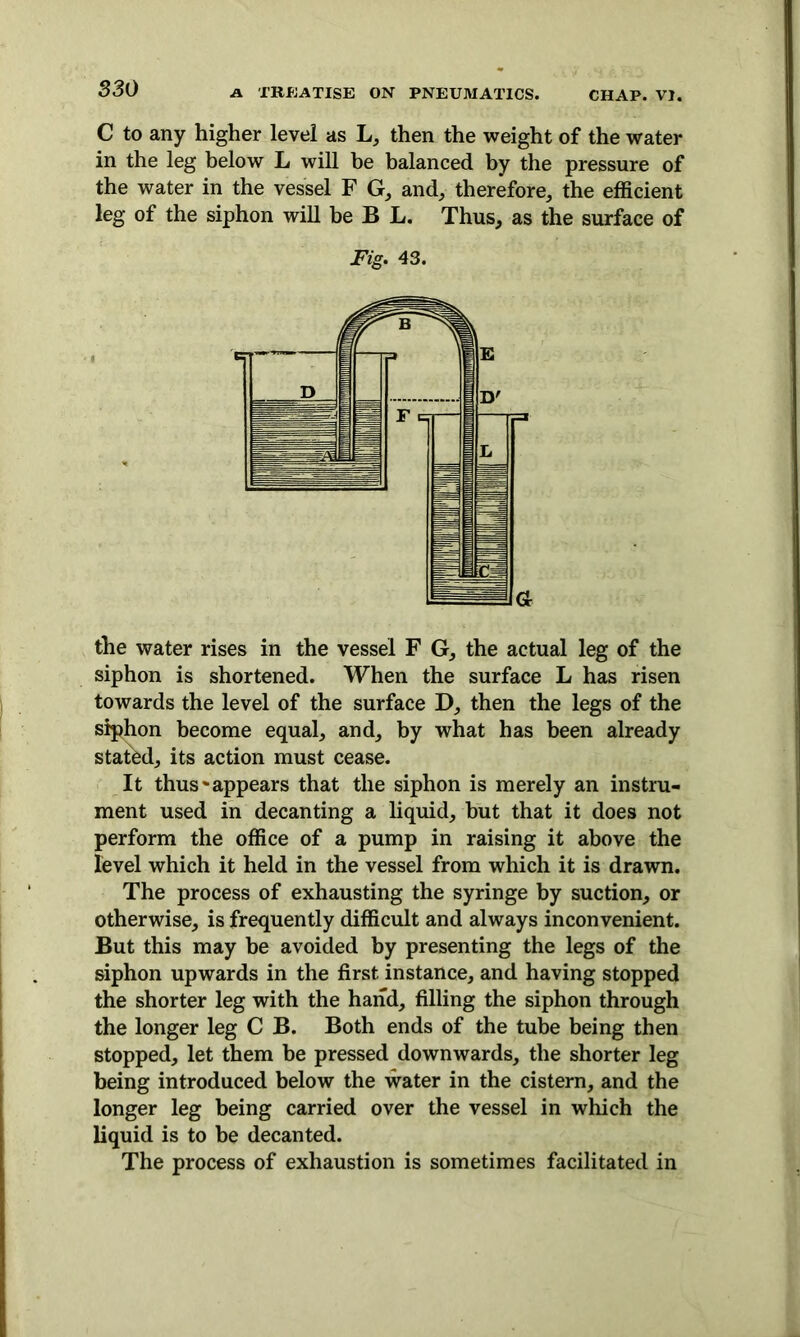 C to any higher level as L, then the weight of the water in the leg below L will be balanced by the pressure of the water in the vessel F G, and, therefore, the efficient leg of the siphon will be B L. Thus, as the surface of Fig. 43. the water rises in the vessel F G, the actual leg of the siphon is shortened. When the surface L has risen towards the level of the surface D, then the legs of the siphon become equal, and, by what has been already stated, its action must cease. It thus'appears that the siphon is merely an instru- ment used in decanting a liquid, but that it does not perform the office of a pump in raising it above the level which it held in the vessel from which it is drawn. The process of exhausting the syringe by suction, or otherwise, is frequently difficult and always inconvenient. But this may be avoided by presenting the legs of the siphon upwards in the first instance, and having stopped the shorter leg with the hand, filling the siphon through the longer leg C B. Both ends of the tube being then stopped, let them be pressed downwards, the shorter leg being introduced below the water in the cistern, and the longer leg being carried over the vessel in which the liquid is to be decanted. The process of exhaustion is sometimes facilitated in