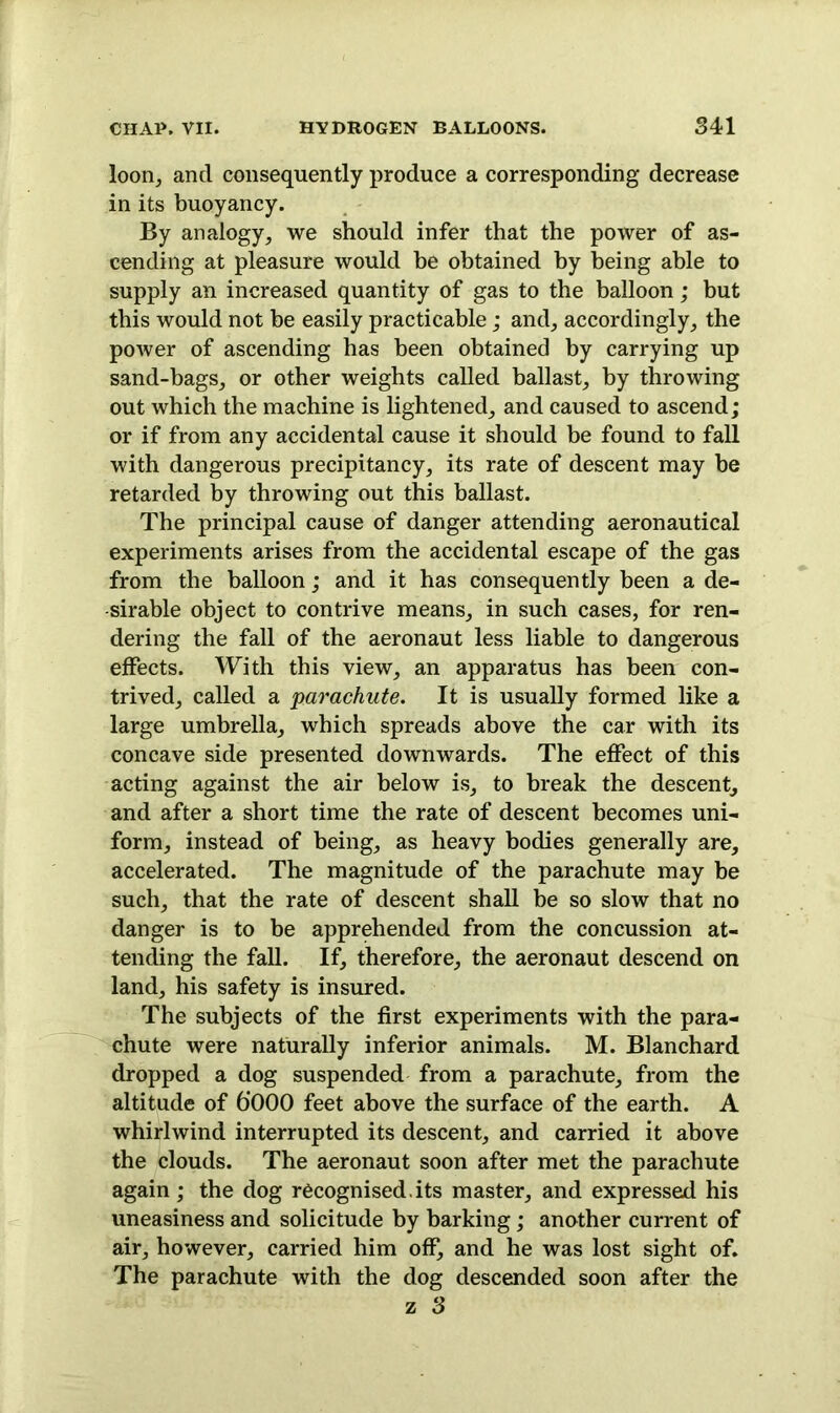 loon, and consequently produce a corresponding decrease in its buoyancy. By analogy, we should infer that the power of as- cending at pleasure would be obtained by being able to supply an increased quantity of gas to the balloon; but this would not be easily practicable; and, accordingly, the power of ascending has been obtained by carrying up sand-bags, or other weights called ballast, by throwing out which the machine is lightened, and caused to ascend; or if from any accidental cause it should be found to fall with dangerous precipitancy, its rate of descent may be retarded by throwing out this ballast. The principal cause of danger attending aeronautical experiments arises from the accidental escape of the gas from the balloon; and it has consequently been a de- sirable object to contrive means, in such cases, for ren- dering the fall of the aeronaut less liable to dangerous effects. With this view, an apparatus has been con- trived, called a parachute. It is usually formed like a large umbrella, which spreads above the car with its concave side presented downwards. The effect of this acting against the air below is, to break the descent, and after a short time the rate of descent becomes uni- form, instead of being, as heavy bodies generally are, accelerated. The magnitude of the parachute may be such, that the rate of descent shall be so slow that no danger is to be apprehended from the concussion at- tending the fall. If, therefore, the aeronaut descend on land, his safety is insured. The subjects of the first experiments with the para- chute were naturally inferior animals. M. Blanchard dropped a dog suspended from a parachute, from the altitude of 6’000 feet above the surface of the earth. A whirlwind interrupted its descent, and carried it above the clouds. The aeronaut soon after met the parachute again; the dog recognised, its master, and expressed his uneasiness and solicitude by barking; another current of air, however, carried him off, and he was lost sight of. The parachute with the dog descended soon after the