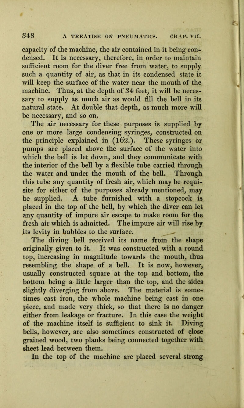 capacity of the machine, the air contained in it being con- densed. It is necessary, therefore, in order to maintain sufficient room for the diver free from water, to supply such a quantity of air, as that in its condensed state it will keep the surface of the water near the mouth of the machine. Thus, at the depth of 34 feet, it will be neces- sary to supply as much air as would fill the bell in its natural state. At double that depth, as much more will he necessary, and so on. The air necessary for these purposes is supplied by one or more large condensing syringes, constructed on the principle explained in (162.). These syringes or pumps are placed above the surface of the water into which the bell is let down, and they communicate with the interior of the bell by a flexible tube carried through the water and under the mouth of the bell. Through this tube any quantity of fresh air, which may be requi- site for either of the purposes already mentioned, may be supplied. A tube furnished with a stopcock is placed in the top of the hell, by which the diver can let any quantity of impure air escape to make room for the fresh air which is admitted. The impure air will rise by its levity in bubbles to the surface. The diving bell received its name from the shape originally given to it. It was constructed with a round top, increasing in magnitude towards the mouth, thus resembling the shape of a bell. It is now, however, usually constructed square at the top and bottom, the bottom being a little larger than the top, and the sides slightly diverging from above. The material is some- times cast iron, the whole machine being cast in one piece, and made very thick, so that there is no danger either from leakage or fracture. In this case the weight of the machine itself is sufficient to sink it. Diving bells, however, are also sometimes constructed of close grained wood, two planks being connected together with sheet lead between them. In the top of the machine are placed several strong