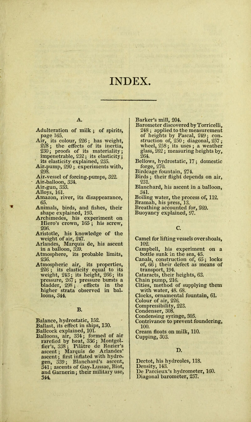 INDEX A. Adulteration of milk ; of spirits, page 165. Air, its colour, 226; has weight, 228; the effects of its inertia, 230; proofs of its materiality; impenetrable, 232; its elasticity; ' its elasticity explained, 235. Air-pump, 290 ; experiments with. Air-vessel of forcing-pumps, 322. Air-balloon, 334. Air-gun, 333. Alloys, 161. Amazon, river, its disappearance, 65. Animals, birds, and fishes, their shape explained, 193. Archimedes, his experiment on Hiero’s crown, 165 ; his screw, 206. Aristotle, his knowledge of the weight of air, 247. Arlandes, Marquis de, his ascent in a balloon, 339. Atmosphere, its probable limits, 236. Atmospheric air, its properties, 226 ; its elasticity equal to its weight, 243; its height, 266; its pressure, 267; pressure bursts a bladder, 298; effects in the higher strata observed in bal- loons, 344. B. Balance, hydrostatic, 152. Ballast, its effect in ships, 130. Ballcock explained, 101. Balloons, air, 334; formed of air rarefied by heat, 336; Montgol- fier’s, 338; Pilatre de Rozier’s ascent; Marquis de Arlandes’ ascent; first inflated with hydro- gen, 339; Blanchard’s ascent, 341; ascents of Gay-Lussac, Biot, and Garnerin; their military use, 344. Barker’s mill, 204. Barometer discovered by Torricelli, 248 ; applied to the measurement of heights by Pascal, 249; con- struction of, 250; diagonal, 257; wheel, 258; its uses; a weather glass, 262; measuring heights by, 264. Bellows, hydrostatic, 17; domestic forge, 270. Birdcage fountain, 274. Birds ; their flight depends on air, 231. Blanchard, his ascent in a balloon, 341. Boiling water, the process of, 112. Bramah, his press, 13. Breathing accounted for, 269. Buoyancy explained, 97. C. Camel for lifting vessels over shoals, 102. Campbell, his experiment on a bottle sunk in the sea, 45. Canals, construction of, 65; locks of, 66; their defect as means of transport, 194. Cataracts, their heights, 63. Chain pump, 216. Cities, method of supplying them with water, 48. 68. Clocks, ornamental fountain, 61. Colour of air, 226. Compressibility, 223. Condenser, 308. Condensing syringe, 305. Contrivance to prevent foundering, 100. Cream floats on milk, 110. Cupping, 303. D. Dectot, his hydreoles, 118. Density, 143. De Parcieux’s hydrometer, 160. Diagonal barometer, 257.