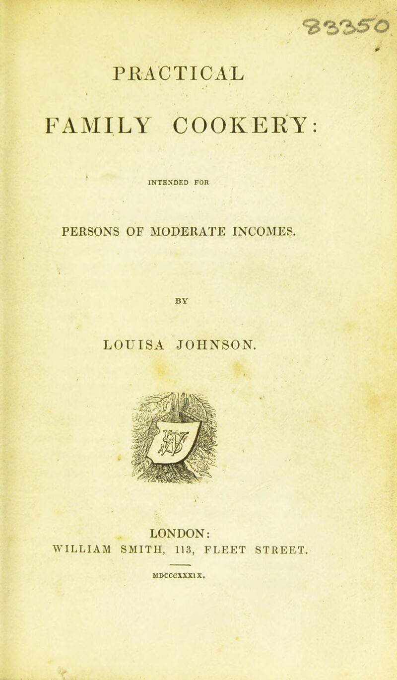 ■93.'2>5'b PRACTICAL FAMILY COOKERY: INTENDED FOR PERSONS OF MODERATE INCOMES. LOUISA JOHNSON. LONDON: WILLIAM SMITH, 113, FLEET STREET. MDCCCXXXIX.