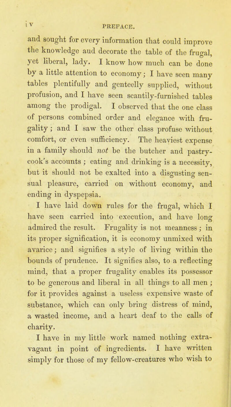 and sought for every information that could improve the knowledge and decorate the table of the frugal, yet liberal, lady. I know how much can be done by a little attention to economy; I have seen many tables plentifully and genteelly supplied, without profusion, and I have seen scantily-furnished tables among the prodigal. I observed that the one class of persons combined order and elegance with fru- gality ; and I saw the other class profuse without comfort, or even sufficiency. The heaviest expense in a family should not be the butcher and pastry- cook’s accounts ; eating and drinking is a necessity, but it should not be exalted into a disgustinor sen- sual pleasure, carried on without economy, and ending in dyspepsia. I have laid down rules for the frugal, which I have seen carried into execution, and have lonor admired the result. Frugality is not meanness ; in its proper signification, it is economy unmixed with avarice; and signifies a style of living within the bounds of prudence. It signifies also, to a reflecting mind, that a proper frugality enables its possessor to be generous and liberal in all things to all men ; for it provides against a useless expensive waste of substance, which can only bring distress of mind, a wasted income, and a heart deaf to the calls of charity. I have in my little work named nothing extra- vagant in point of ingredients. I have written simply for those of my fellow-creatures who wish to