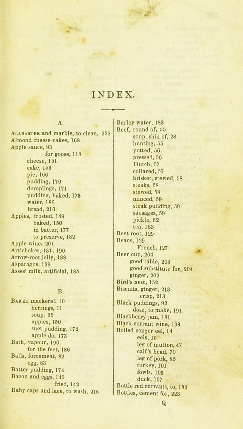 INDEX. A. Alabaster and marble, to clean, 222 Almond cheese-cakes, 168 Apple sauce, 93 for goose, 118 cheese, 151 cake, 153 pie, 166 pudding, 170 dumplings, 171 pudding, baked, 173 water, 186 bread, 210 Apples, frosted, 149 baked, 150 in batter, 177 to preserve, 182 Apple wine, 201 Artichokes, 131, 190 Arrow-root jelly, 188 Asparagus, 129 Asses’ milk, artificial, 185 B. Baked mackerel, 10 herrings, 11 soup,36 apples, 150 suet pudding, 172 apple do. 173 Bath, vapour, 190 for the feet, 186 Balls, forcemeat, 82 egg, 83 Batter pudding, 174 Bacon and eggs, 140 fried, 142 Baby caps and lace, to wash, 216 Barley water, 183 Beef, round of, .55 soup, shin of, 28 hunting, 55 potted, 56 pressed, 56 Dutch, 57 collared, 57 brisket, stewed, 58 steaks, 58 stewed, 58 minced, 59 steak pudding, 59 sausages, 59 pickle, 62 tea, 183 Beet root, 129 Beans, 129 French,127 Beer cup, 204 good table, 204 good substitute for, 204 ginger, 202 Bird’s neat, 152 Biscuits, ginger, 213 cri.sp, 213 Black puddings, 92 dose, to make, 191 Blackberry jam, 181 Black currant wine, 198 Boiled conger eel, 14 eels, 15' leg of mutton, 47 calf’s head, 70 leg of pork, 85 turkey, 101 fowls, 103 duck,107 Bottle red currants, to, 182 Bottles, cement for, 223 Q