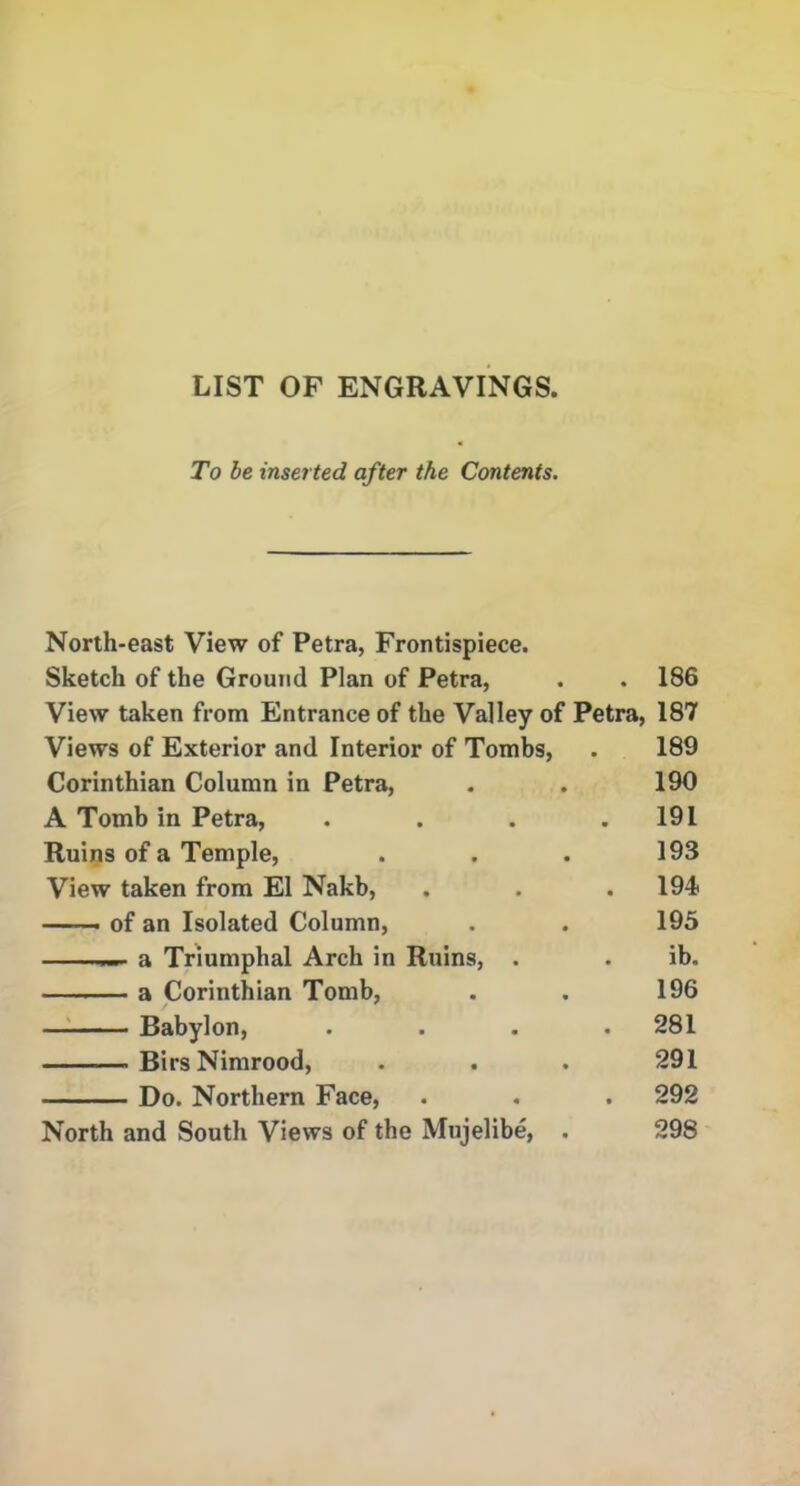 LIST OF ENGRAVINGS, To be inserted after the Contents. North-east View of Petra, Frontispiece. Sketch of the Ground Plan of Petra, . . 186 View taken from Entrance of the Valley of Petra, 187 Views of Exterior and Interior of Tombs, . 189 Corinthian Column in Petra, . . 190 A Tomb in Petra, . . . .191 Ruins of a Temple, . . . 193 View taken from El Nakb, . . . 194* — ■ of an Isolated Column, . . 195 — a Triumphal Arch in Ruins, . . ib. a Corinthian Tomb, . . 196 Babylon, . . . .281 BirsNimrood, . . . 291 Do. Northern Face, . . . 292 North and South Views of the Mujelibe, . 298