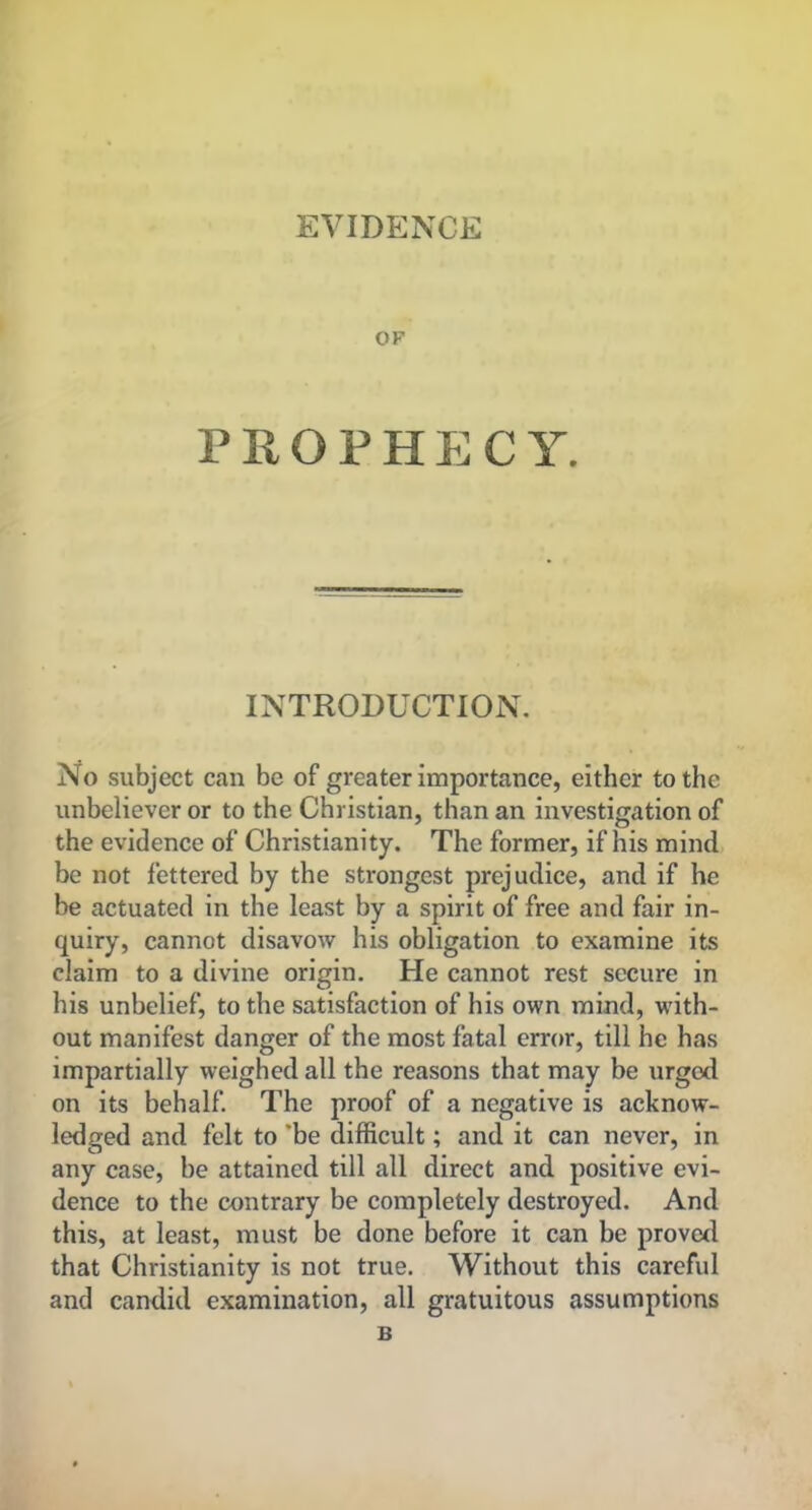 EVIDENCE OF PROPHECY. INTRODUCTION. No subject can be of greater importance, either to the unbeliever or to the Christian, than an investigation of the evidence of Christianity. The former, if his mind be not lettered by the strongest prejudice, and if he be actuated in the least by a spirit of free and fair in- quiry, cannot disavow his obligation to examine its claim to a divine origin. He cannot rest secure in his unbelief, to the satisfaction of his own mind, with- out manifest danger of the most fatal error, till he has impartially weighed all the reasons that may be urged on its behalf. The proof of a negative is acknow- ledged and felt to 'be difficult; and it can never, in any case, be attained till all direct and positive evi- dence to the contrary be completely destroyed. And this, at least, must be done before it can be proved that Christianity is not true. Without this careful and candid examination, all gratuitous assumptions B