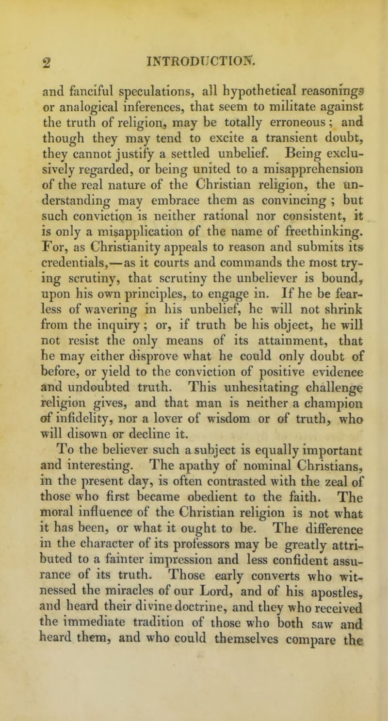 and fanciful speculations, all hypothetical reasonings or analogical inferences, that seem to militate against the truth of religion, may be totally erroneous ; and though they may tend to excite a transient doubt, they cannot justify a settled unbelief. Being exclu- sively regarded, or being united to a misapprehension of the real nature of the Christian religion, the un- derstanding may embrace them as convincing ; but such conviction is neither rational nor consistent, it is only a misapplication of the name of freethinking. For, as Christianity appeals to reason and submits its credentials,—as it courts and commands the most try- ing scrutiny, that scrutiny the unbeliever is bound, upon his own principles, to engage in. If he be fear- less of wavering in his unbelief, he will not shrink from the inquiry; or, if truth be his object, he will not resist the only means of its attainment, that he may either disprove what he could only doubt of before, or yield to the conviction of positive evidence and undoubted truth. This unhesitating challenge religion gives, and that man is neither a champion off infidelity, nor a lover of wisdom or of truth, who will disown or decline it. To the believer such a subject is equally important and interesting. The apathy of nominal Christians, in the present day, is often contrasted with the zeal of those who first became obedient to the faith. The moral influence of the Christian religion is not what it has been, or what it ought to be. The difference in the character of its professors may be greatly attri- buted to a fainter impression and less confident assu- rance of its truth. Those early converts who wit- nessed the miracles of our Lord, and of his apostles, and heard their divine doctrine, and they who received the immediate tradition of those who both saw and heard them, and who could themselves compare the