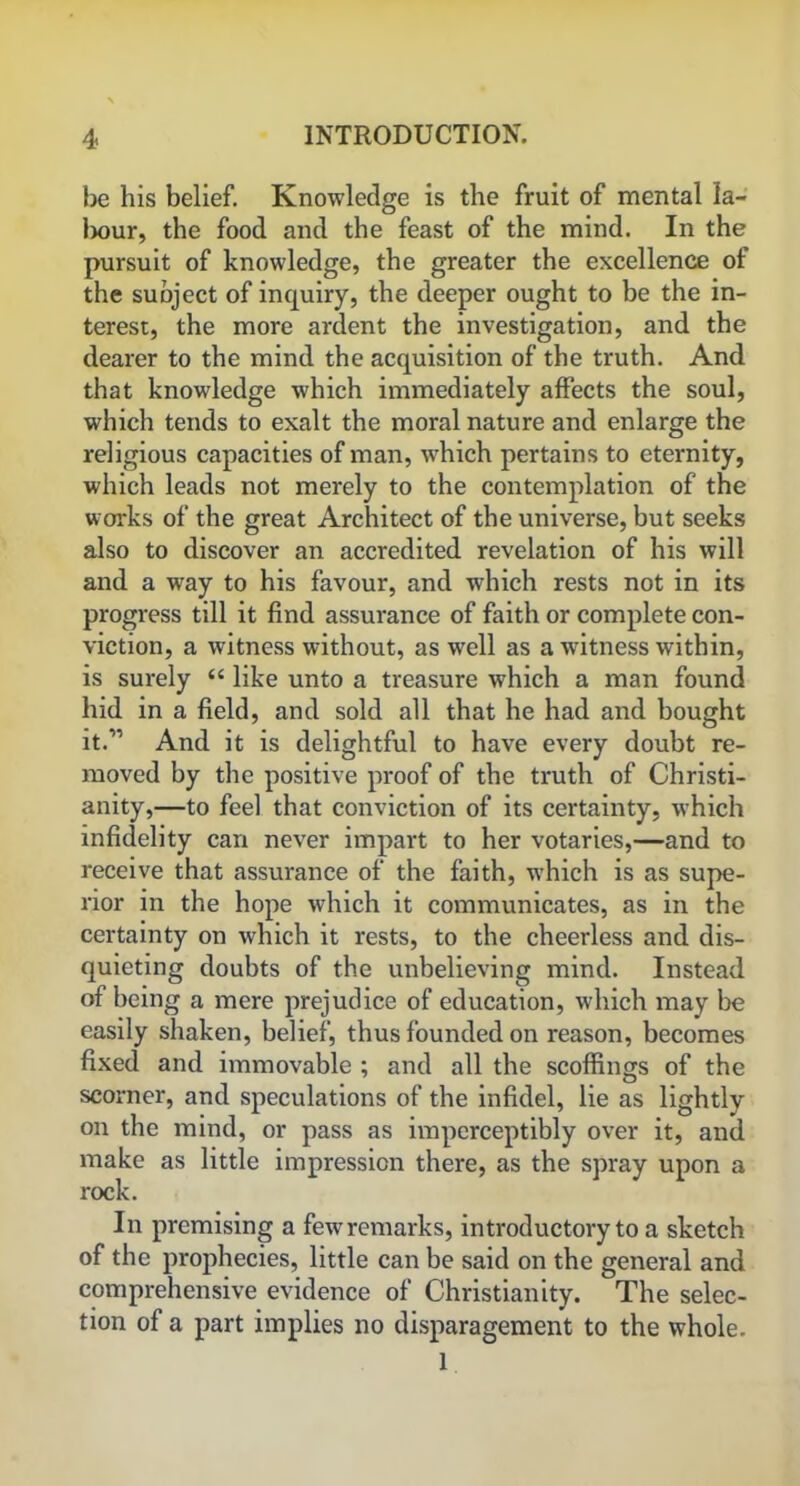 be his belief. Knowledge is the fruit of mental la- Ixmr, the food and the feast of the mind. In the pursuit of knowledge, the greater the excellence of the subject of inquiry, the deeper ought to be the in- terest, the more ardent the investigation, and the dearer to the mind the acquisition of the truth. And that knowledge which immediately affects the soul, which tends to exalt the moral nature and enlarge the religious capacities of man, which pertains to eternity, which leads not merely to the contemplation of the works of the great Architect of the universe, but seeks also to discover an accredited revelation of his will and a way to his favour, and which rests not in its progress till it find assurance of faith or complete con- viction, a witness without, as wrell as a witness within, is surely “ like unto a treasure which a man found hid in a field, and sold all that he had and bought it.” And it is delightful to have every doubt re- moved by the positive proof of the truth of Christi- anity,—to feel that conviction of its certainty, which infidelity can never impart to her votaries,—and to receive that assurance of the faith, which is as supe- rior in the hope which it communicates, as in the certainty on which it rests, to the cheerless and dis- quieting doubts of the unbelieving mind. Instead of being a mere prejudice of education, which may be easily shaken, belief, thus founded on reason, becomes fixed and immovable ; and all the scoffings of the scorner, and speculations of the infidel, lie as lightly on the mind, or pass as imperceptibly over it, and make as little impression there, as the spray upon a rock. In premising a fewremarks, introductory to a sketch of the prophecies, little can be said on the general and comprehensive evidence of Christianity. The selec- tion of a part implies no disparagement to the whole. 1