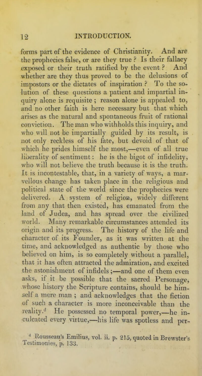 forms part of the evidence of Christianity. And are the prophecies false, or are they true P Is their fallacy exposed or their truth ratified by the event ? And whether are they thus proved to be the delusions of impostors or the dictates of inspiration ? To the so- lution of these questions a patient and impartial in- quiry alone is requisite ; reason alone is appealed to, and no other faith is here necessary but that which arises as the natural and spontaneous fruit of rational conviction. The naan who withholds this inquiry, and who will not be impartially guided by its result, is not only reckless of his fate, but devoid of that of which he prides himself the most,—even of all true liberality of sentiment: he is the bigot of infidelity, wrho will not believe the truth because it is the truth. It is incontestable, that, in a variety of ways, a mar- vellous change has taken place in the religious and political state of the world since the prophecies were delivered. A system of religion, widely different from any that then existed, has emanated from the land of Judea, and has spread over the civilized world. Many remarkable circumstances attended its origin and its progress. The history of the life and character of its Founder, as it wras written at the time, and acknowledged as authentic by those who believed on him, is so completely without a parallel, that it has often attracted the admiration, and excited the astonishment of infidels ;—and one of them even asks, if it be possible that the sacred Personage, whose history the Scripture contains, should be him- self a mere man ; and acknowledges that the fiction of such a character is more inconceivable than the reality.d He possessed no temporal power,—he in- culcated every virtue,—his life was spotless and per- d Rousseau’s Emilius, vol. ii. p. 215, quoted in Brewster’s Testimonies, p. 133.