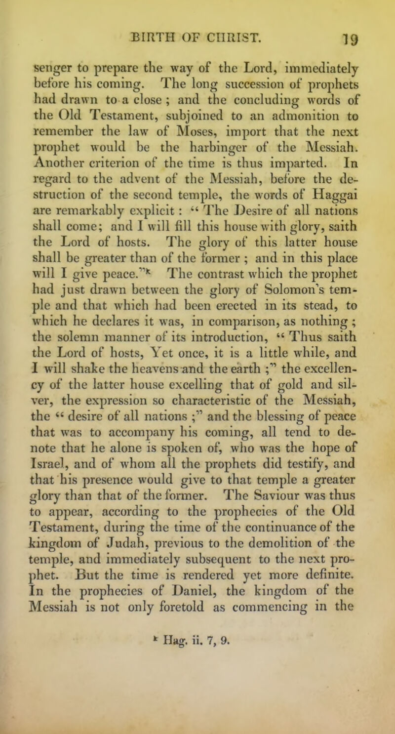 19 senger to prepare the way of the Lord, immediately before his coming. The long succession of prophets had drawn to a close ; and the concluding words of the Old Testament, subjoined to an admonition to remember the law of Moses, import that the next prophet would be the harbinger of the Messiah. Another criterion of the time is thus imparted. In regard to the advent of the Messiah, before the de- struction of the second temple, the words of Haggai are remarkably explicit: “ The Desire of all nations shall come; and I will fill this house with glory, saith the Lord of hosts. The glory of this latter house shall be greater than of the former ; and in this place will I give peace.* The contrast which the prophet had just drawn between the glory of Solomon’s tem- ple and that which had been erected in its stead, to which he declares it was, in comparison, as nothing ; the solemn manner of its introduction, “ Thus saith the Lord of hosts, Yet once, it is a little while, and I will shake the heavens and the earth the excellen- cy of the latter house excelling that of gold and sil- ver, the expression so characteristic of the Messiah, the “ desire of all nations and the blessing of peace that was to accompany his coming, all tend to de- note that he alone is spoken of, who was the hope of Israel, and of whom all the prophets did testify, and that his presence would give to that temple a greater glory than that of the former. The Saviour was thus to appear, according to the prophecies of the Old Testament, during the time of the continuance of the kingdom of Judah, previous to the demolition of the temple, and immediately subsequent to the next pro- phet. But the time is rendered yet more definite. In the prophecies of Daniel, the kingdom of the Messiah is not only foretold as commencing in the