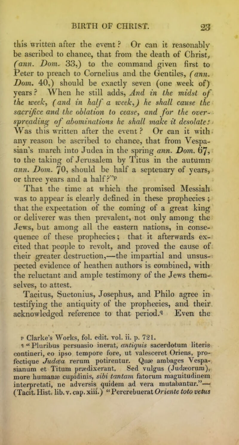 this written after the event ? Or can it reasonably be ascribed to chance, that from the death of Christ, (anil. Dom. 33,) to the command given first to Peter to preach to Cornelius and the Gentiles, (aim. Dom. 40,) should be exactly seven (one week of) years ? When he still adds, And in the midst of the week, (and in half a week,) he shall cause the sacrifice and the oblation to cease, and for the over- spreading of abominations he shall make it desolate: Was this written after the event? Or can it with any reason be ascribed to chance, that from Vespa- sian’s march into Judea in the spring ann. Dom. (ij, to the taking of Jerusalem by Titus in the autumn ann. Dom. 70, should be half a septenary of years, or three years and a half ?'1p That the time at which the promised Messiah was to appear is clearly defined in these prophecies ; that the expectation of the coming of a great king or deliverer was then prevalent, not only among the Jews, but among all the eastern nations, in conse- quence of these prophecies; that it afterwards ex- cited that people to revolt, and proved the cause of their greater destruction,—the impartial and unsus- pected evidence of heathen authors is combined, with the reluctant and ample testimony of the Jews them- selves, to attest. Tacitus, Suetonius, Josephus, and Philo agree in testifying the antiquity of the prophecies, and their acknowledged reference to that period.^ Even the p Clarke’s Works, fol. edit. vol. ii. p. 721. q “ Pluribus persuasio inerat, antiquis sacerdotum literis contineri, eo ipso tempore fore, ut valesceret Oriens, pro- fectique Judaea rerum potirentur. Qua? ambages Vespa- sianum et Titum prsedixerant. Sed vulgus (Judmorum), more humaose cupidinis, sibi tantam fatorum magnitudinem interpretati, ne adversis quidem ad vera mutabantur.”— (Tacit. Hist. lib. v. cap. xiii.) “ Percrebuerat Oriente toto vetus