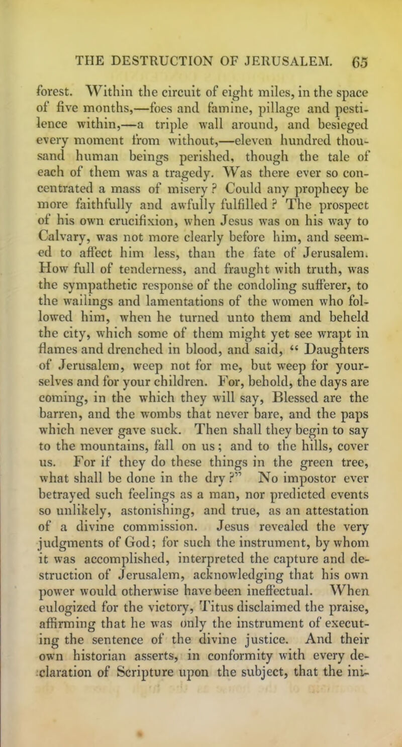 forest. Within the circuit of eight miles, in the space of five months,—foes and famine, pillage and pesti- lence within,—a triple wall around, and besieged every moment from without,—eleven hundred thou- sand human beings perished, though the tale of each of them was a tragedy. Was there ever so con- centrated a mass of misery ? Could any prophecy be more faithfully and awfully fulfilled ? The prospect of his own crucifixion, when Jesus was on his way to Calvary, was not more clearly before him, and seem- ed to affect him less, than the fate of Jerusalem. How full of tenderness, and fraught with truth, was the sympathetic response of the condoling sufferer, to the wailings and lamentations of the women who fol- lowed him, when he turned unto them and beheld the city, which some of them might yet see wrapt in flames and drenched in blood, and said, “ Daughters of Jerusalem, weep not for me, but wreep for your- selves and for your children. For, behold, the days are coming, in the which they will say, Blessed are the barren, and the wombs that never bare, and the paps which never gave suck. Then shall they begin to say to the mountains, fall on us; and to the hills, cover us. For if they do these things in the green tree, what shall be done in the dry ?” No impostor ever betrayed such feelings as a man, nor predicted events so unlikely, astonishing, and true, as an attestation of a divine commission. Jesus revealed the very judgments of God; for such the instrument, by whom it was accomplished, interpreted the capture and de- struction of Jerusalem, acknowledging that his own power would otherwise have been ineffectual. When eulogized for the victory, Titus disclaimed the praise, affirming that he was only the instrument of execut- ing the sentence of the divine justice. And their own historian asserts, in conformity with every de- claration of Scripture upon the subject, that the ini-