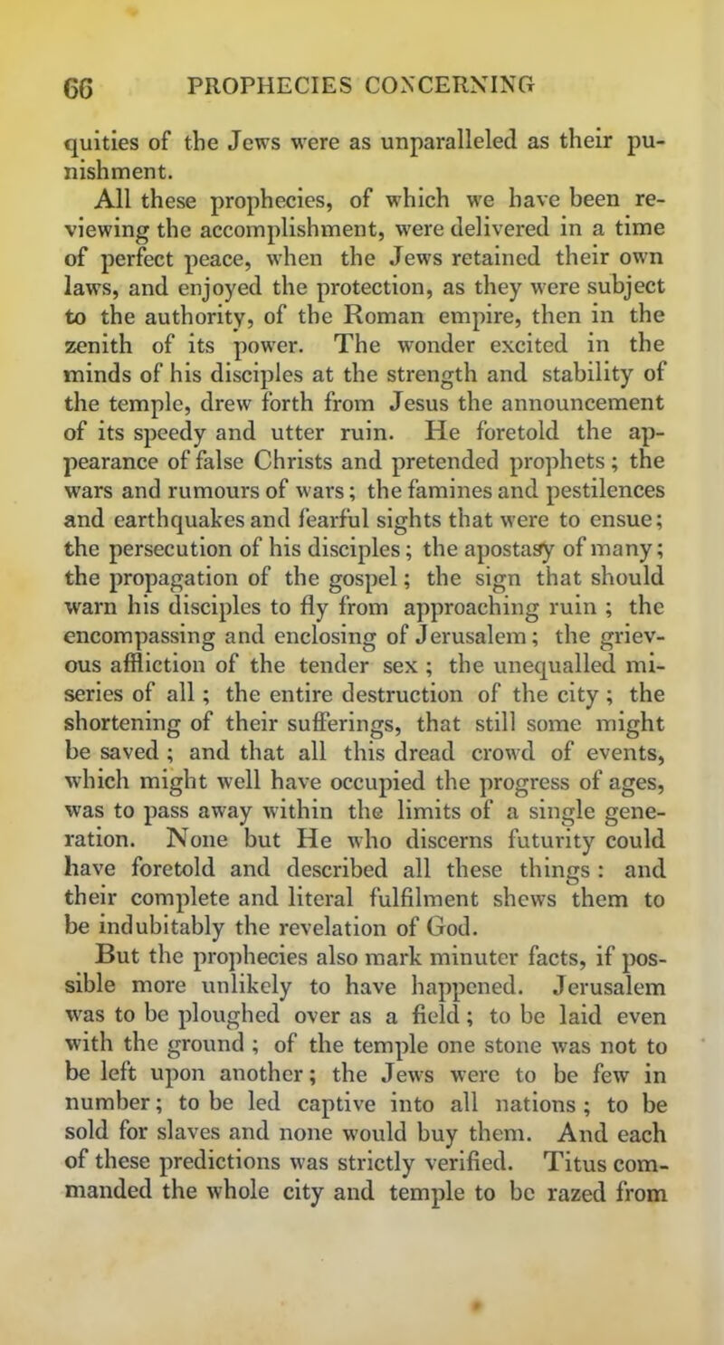 quities of the Jews were as unparalleled as their pu- nishment. All these prophecies, of which we have been re- viewing the accomplishment, were delivered in a time of perfect peace, when the Jews retained their own laws, and enjoyed the protection, as they were subject to the authority, of the Roman empire, then in the zenith of its power. The wonder excited in the minds of his disciples at the strength and stability of the temple, drew forth from Jesus the announcement of its speedy and utter ruin. He foretold the ap- pearance of false Christs and pretended prophets; the wars and rumours of wars; the famines and pestilences and earthquakes and fearful sights that were to ensue; the persecution of his disciples; the apostasy of many; the propagation of the gospel; the sign that should warn his disciples to fly from approaching ruin ; the encompassing and enclosing of Jerusalem; the griev- ous affliction of the tender sex ; the unequalled mi- series of all; the entire destruction of the city; the shortening of their sufferings, that still some might be saved ; and that all this dread crowd of events, which might well have occupied the progress of ages, was to pass away within the limits of a single gene- ration. None but He who discerns futurity could have foretold and described all these things : and their complete and literal fulfilment shews them to be indubitably the revelation of God. But the prophecies also mark minuter facts, if pos- sible more unlikely to have happened. Jerusalem was to be ploughed over as a field; to be laid even with the ground ; of the temple one stone was not to be left upon another; the Jews were to be few in number; to be led captive into all nations ; to be sold for slaves and none would buy them. And each of these predictions was strictly verified. Titus com- manded the whole city and temple to be razed from