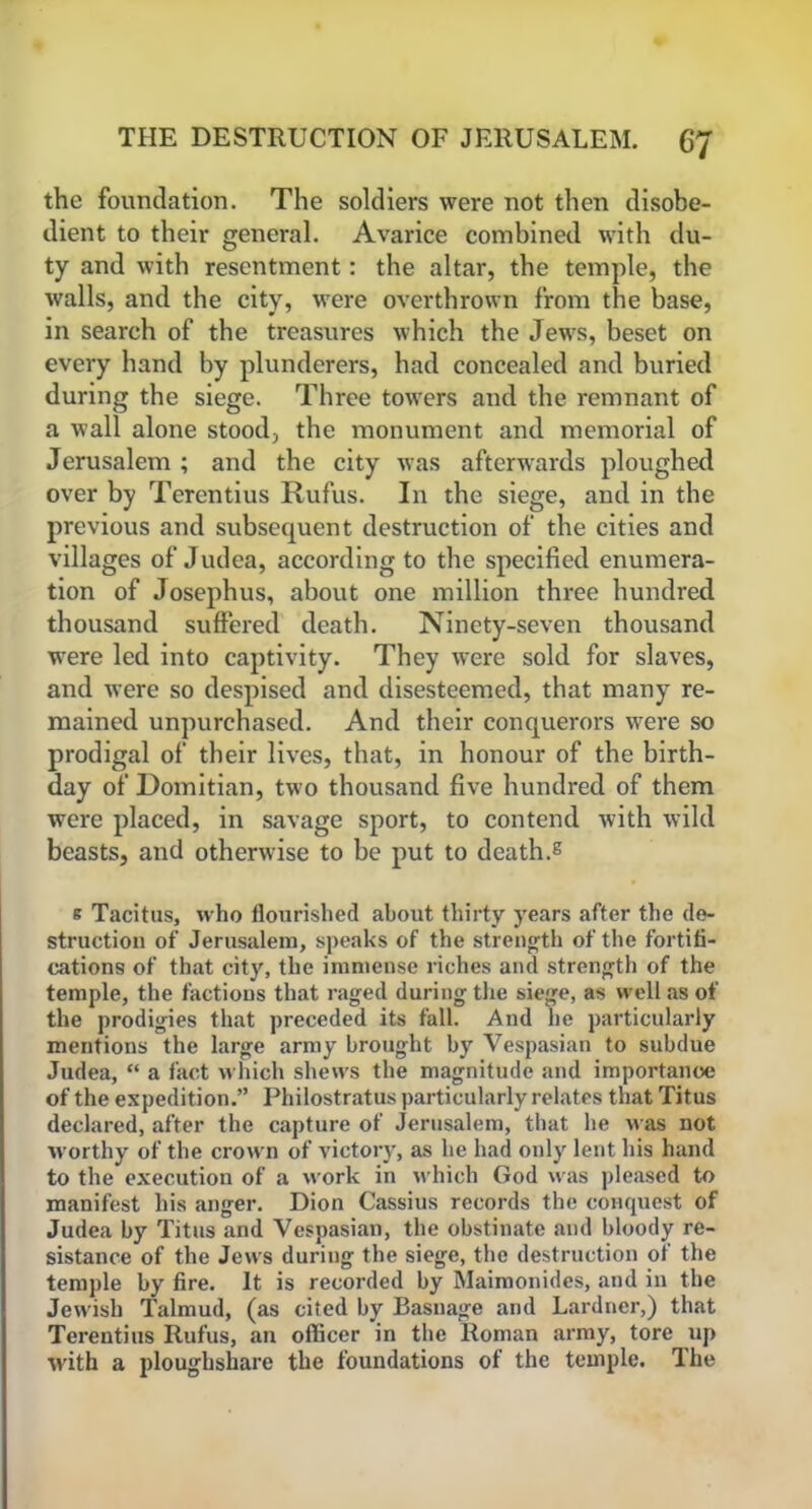 the foundation. The soldiers were not then disobe- dient to their general. Avarice combined with du- ty and with resentment: the altar, the temple, the walls, and the city, were overthrown from the base, in search of the treasures which the Jews, beset on every hand by plunderers, had concealed and buried during the siege. Three towers and the remnant of a wall alone stood, the monument and memorial of Jerusalem ; and the city was afterwards ploughed over by Terentius Rufus. In the siege, and in the previous and subsequent destruction of the cities and villages of Judea, according to the specified enumera- tion of Josephus, about one million three hundred thousand suffered death. Ninety-seven thousand were led into captivity. They were sold for slaves, and were so despised and disesteemed, that many re- mained unpurchased. And their conquerors were so prodigal of their lives, that, in honour of the birth- day of Domitian, two thousand five hundred of them were placed, in savage sport, to contend with wild beasts, and otherwise to be put to death.8 s Tacitus, who flourished about thirty years after the de- struction of Jerusalem, speaks of the strength of the fortifi- cations of that city, the immense riches and strength of the temple, the factions that raged during the siege, as well as of the prodigies that preceded its fall. And he particularly mentions the large army brought by Vespasian to subdue Judea, “ a fact which shews the magnitude and importance of the expedition.” Philostratus particularly relates that Titus declared, after the capture of Jerusalem, that he was not worthy of the crown of victory, as he had only lent his hand to the execution of a work in which God was pleased to manifest his anger. Dion Cassius records the conquest of Judea by Titus and Vespasian, the obstinate and bloody re- sistance of the Jews during the siege, the destruction of the temple by fire. It is recorded by Maimonides, and in the Jewish Talmud, (as cited by Basnage and Lardner,) that Terentius Rufus, an officer in the Roman army, tore up with a ploughshare the foundations of the temple. The