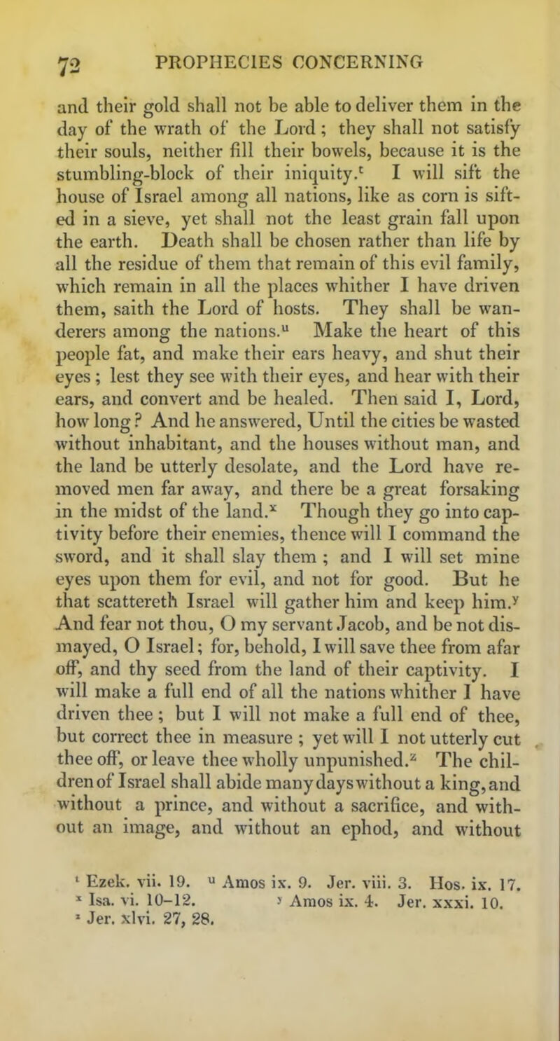 and their gold shall not be able to deliver them in the day of the wrath of the Lord; they shall not satisfy their souls, neither fill their bowels, because it is the stumbling-block of their iniquity.' I will sift the house of Israel among all nations, like as corn is sift- ed in a sieve, yet shall not the least grain fall upon the earth. Death shall be chosen rather than life by all the residue of them that remain of this evil family, which remain in all the places whither I have driven them, saith the Lord of hosts. They shall be wan- derers among the nations.1 11 Make the heart of this people fat, and make their ears heavy, and shut their eyes; lest they see with their eyes, and hear with their ears, and convert and be healed. Then said I, Lord, how long P And he answered, Until the cities be wasted without inhabitant, and the houses without man, and the land be utterly desolate, and the Lord have re- moved men far away, and there be a great forsaking in the midst of the land/ Though they go into cap- tivity before their enemies, thence will I command the sword, and it shall slay them ; and I will set mine eyes upon them for evil, and not for good. But he that scattereth Israel will gather him and keep him.y And fear not thou, O my servant Jacob, and be not dis- mayed, O Israel; for, behold, I will save thee from afar off, and thy seed from the land of their captivity. I will make a full end of all the nations whither I have driven thee; but I will not make a full end of thee, but correct thee in measure ; yet will I not utterly cut thee off, or leave thee wholly unpunished/ The chil- dren of Israel shall abide many dayswithout a king,and without a prince, and without a sacrifice, and with- out an image, and without an ephod, and without 1 Ezek. vii. 19. u Amos ix. 9. Jer. viii. 3. Hos. ix. 17. 1 Isa. vi. 10-12. > Amos ix. 4. Jer. xxxi. 10. 1 Jer. xlvi. 27, 28.