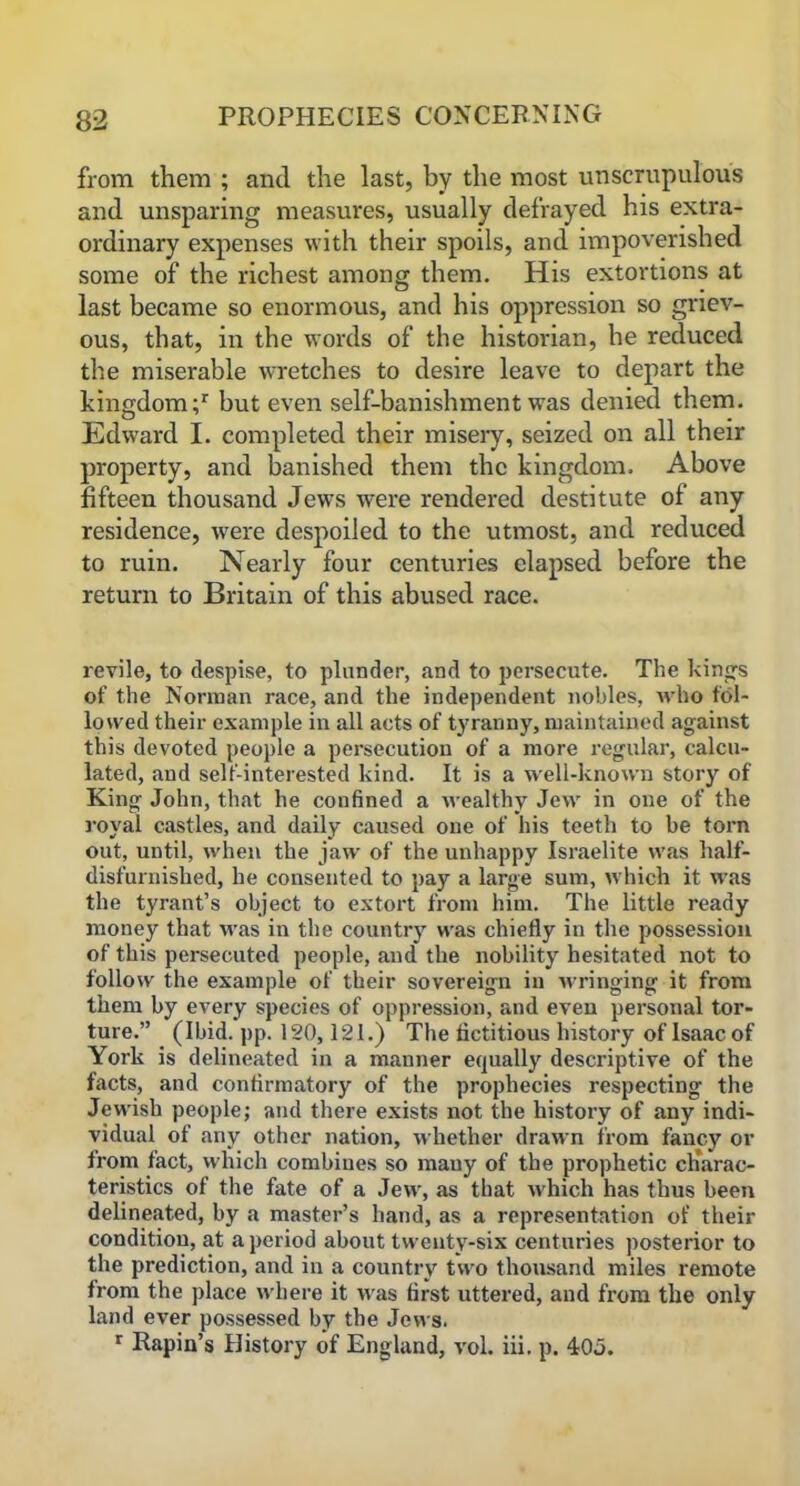 from them ; and the last, by the most unscrupulous and unsparing measures, usually defrayed his extra- ordinary expenses with their spoils, and impoverished some of the richest among them. His extortions at last became so enormous, and his oppression so griev- ous, that, in the words of the historian, he reduced the miserable wretches to desire leave to depart the kingdom;1 but even self-banishment was denied them. Edward I. completed their misery, seized on all their property, and banished them the kingdom. Above fifteen thousand Jews were rendered destitute of any residence, were despoiled to the utmost, and reduced to ruin. Nearly four centuries elapsed before the return to Britain of this abused race. revile, to despise, to plunder, and to persecute. The kings of the Norman race, and the independent nobles, who fol- lowed their example in all acts of tyranny, maintained against this devoted people a persecution of a more regular, calcu- lated, aud self-interested kind. It is a well-known story of King John, that he confined a wealthy Jew in one of the royal castles, and daily caused one of his teeth to be torn out, until, when the jaw of the unhappy Israelite was half- disfurnislied, he consented to pay a large sum, which it was the tyrant’s object to extort from him. The little ready money that was in the country was chiefly in the possession of this persecuted people, and the nobility hesitated not to follow the example of their sovereign in wringing it from them by every species of oppression, and even personal tor- ture.” (Ibid. pp. 120,121.) The fictitious history of Isaac of York is delineated in a manner equally descriptive of the facts, and confirmatory of the prophecies respecting the Jewish people; and there exists not the history of any indi- vidual of any other nation, whether drawn from fancy or from fact, which combines so many of the prophetic charac- teristics of the fate of a Jew, as that which has thus been delineated, by a master’s hand, as a representation of their condition, at a period about twenty-six centuries posterior to the prediction, and in a country two thousand miles remote from the place where it was first uttered, and from the only land ever possessed by the Jews. r Rapin’s History of England, vol. iii. p. 405.