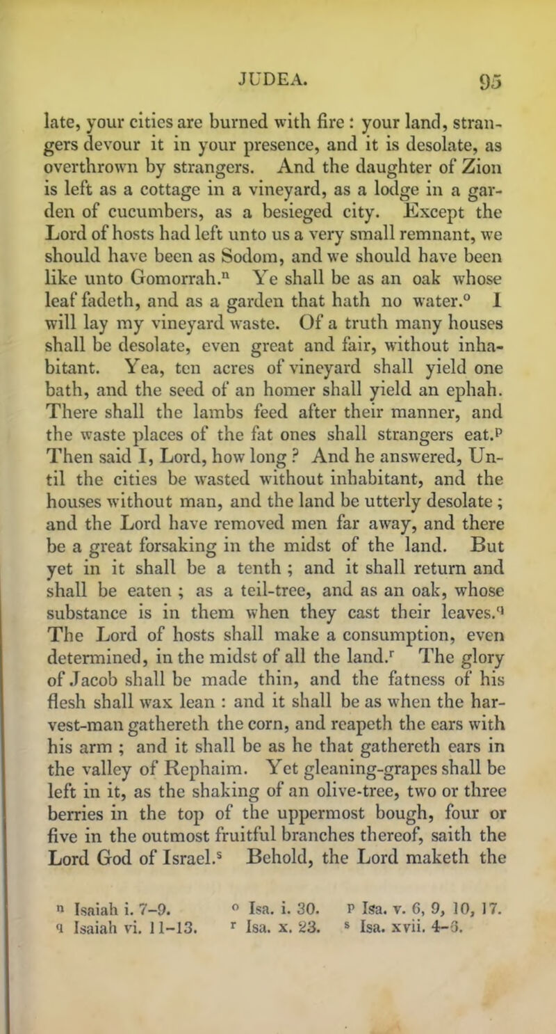 late, your cities are burned with fire : your land, stran- gers devour it in your presence, and it is desolate, as overthrown by strangers. And the daughter of Zion is left as a cottage in a vineyard, as a lodge in a gar- den of cucumbers, as a besieged city. Except the Lord of hosts had left unto us a very small remnant, we should have been as Sodom, and we should have been like unto Gomorrah. Ye shall be as an oak whose leaf fadeth, and as a garden that hath no water.0 I will lay my vineyard waste. Of a truth many houses shall be desolate, even great and fair, without inha- bitant. Yea, ten acres of vineyard shall yield one bath, and the seed of an homer shall yield an ephah. There shall the lambs feed after their manner, and the waste places of the fat ones shall strangers eat.P Then said I, Lord, how long ? And he answered, Un- til the cities be wasted without inhabitant, and the houses without man, and the land be utterly desolate ; and the Lord have removed men far away, and there be a great forsaking in the midst of the land. But yet in it shall be a tenth ; and it shall return and shall be eaten ; as a teil-tree, and as an oak, whose substance is in them when they cast their leaves/1 The Lord of hosts shall make a consumption, even determined, in the midst of all the land/ The glory of Jacob shall be made thin, and the fatness of his flesh shall wax lean : and it shall be as when the har- vest-man gathereth the corn, and reapeth the ears with his arm ; and it shall be as he that gathereth ears in the valley of Rephaim. Yet gleaning-grapes shall be left in it, as the shaking of an olive-tree, two or three berries in the top of the uppermost bough, four or five in the outmost fruitful branches thereof, saith the Lord God of Israel/ Behold, the Lord maketh the n Isaiah i. 7—9. ° Isa. i. 30. P Isa. v. 6, 9, 10, 17. a Isaiah vi. 11-13. r Isa. x. 23. s Isa. xvii. 4-3.