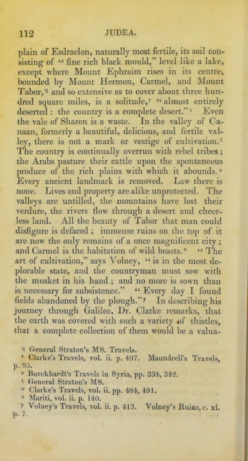plain of Esdraelon, naturally most fertile, its soil con- sisting of “ fine rich black mould,” level like a lake, except where Mount Ephraim rises in its centre, bounded by Mount Hermon, Carmel, and Mount Tabor,q and so extensive as to cover about three hun- dred square miles, is a solitude/ <£ almost entirely deserted : the country is a complete desert.”s Even the vale of Sharon is a waste. In the valley of Ca- naan, formerly a beautiful, delicious, and fertile val- ley, there is not a mark or vestige of cultivation/ The country is continually overrun with rebel tribes; the Arabs pasture their cattle upon the spontaneous produce of the rich plains with which it abounds.u Every ancient landmark is removed. Law there is none. Lives and property are alike unprotected. The valleys are untilled, the mountains have lost their verdure, the rivers flow through a desert and cheer- less land. All the beauty of Tabor that man could disfigure is defaced ; immense ruins on the top of it are now the only remains of a once magnificent city ; and Carmel is the habitation of wild beasts.x “ The art of cultivation,” says Volney, “ is in the most de- plorable state, and the countryman must sow with the musket in his hand ; and no more is sown than is necessary for subsistence.” “ Every day I found fields abandoned by the plough.”* In describing his journey through Galilee, Dr. Clarke remarks, that the earth was covered with such a variety of thistles, that a complete collection of them would be a valua- General Straton’s MS. Travels. r Clarke’s Travels, vol. ii. p. 497. Maundrell's Travels, p. 9j. s Burckhardt’s Travels in SjTia, pp. 334, 342. 1 General Straton’s MS. u Clarke’s Travels, vol. ii. pp. 484, 491. x Mariti, vol. ii. p. 140. y Volney’s Travels, vol. ii. p. 413. Volney’s Ruins, c. xi. p. 7.