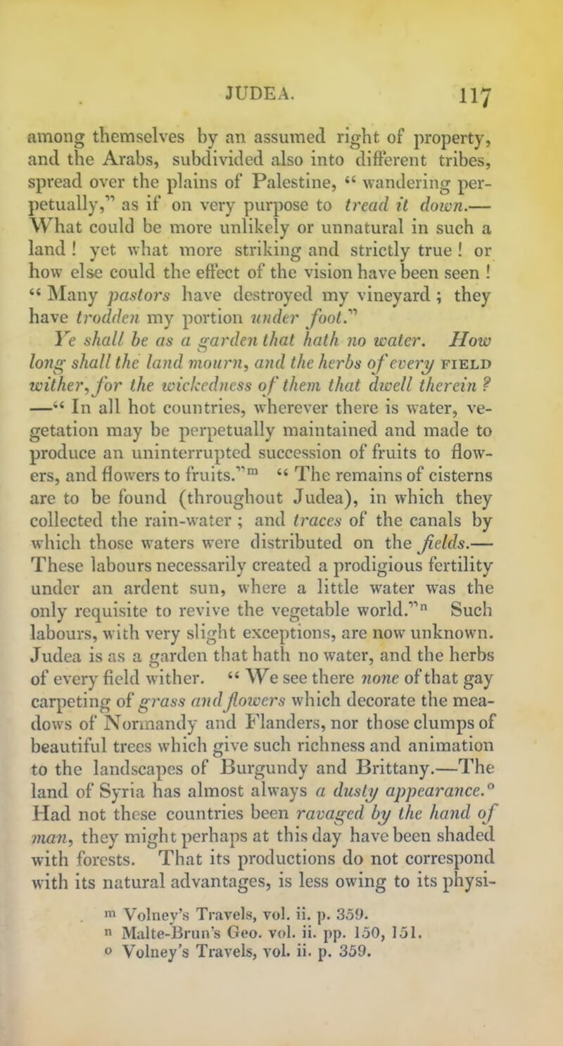 H7 among themselves by an assumed right of property, and the Arabs, subdivided also into different tribes, spread over the plains of Palestine, “ wandering per- petually,” as if on very purpose to tread it down.— What could be more unlikely or unnatural in such a land ! yet what more striking and strictly true ! or how else could the effect of the vision have been seen ! “ Many pastors have destroyed my vineyard ; they have trodden my portion under foot Ye shall he as a garden that hath no water. How long shall the land mourn, and the herbs of every field wither, for the wickedness of them that dwell therein ? —“ In all hot countries, wherever there is water, ve- getation may be perpetually maintained and made to produce an uninterrupted succession of fruits to flow- ers, and flowers to fruits.”m “ The remains of cisterns are to be found (throughout Judea), in which they collected the rain-water ; and traces of the canals by which those waters were distributed on the fields.— These labours necessarily created a prodigious fertility under an .ardent sun, where a little water was the only requisite to revive the vegetable world.”11 Such labours, with very slight exceptions, are now unknown. Judea is as a garden that hath no water, and the herbs of every field wither. “ We see there none of that gay carpeting of grass and flowers which decorate the mea- dows of Normandy and Flanders, nor those clumps of beautiful trees which give such richness and animation to the landscapes of Burgundy and Brittany.—The land of Syria has almost always a dusty appearance.0 Had not these countries been ravaged by the hand of man, they might perhaps at this day have been shaded with forests. That its productions do not correspond with its natural advantages, is less owing to its physi- m Volney’s Travels, vol. ii. p. 359. n Malte-Brun’s Geo. vol. ii. pp. 150, 151.