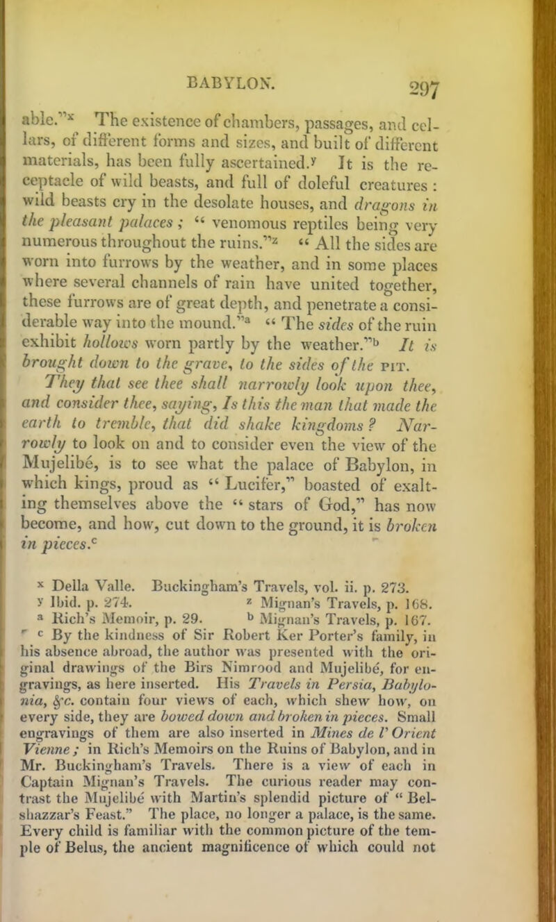 able.11* The existence of chambers, passages, and cel- lars, of different forms and sizes, and built of different materials, has been fully ascertained.v It is the re- ceptacle of wild beasts, and full of doleful creatures : wild beasts cry in the desolate houses, and dragons in the pleasant palaces ; “ venomous reptiles being very numerous throughout the ruins.112 “ All the sides are worn into furrows by the weather, and in some places where several channels of rain have united together, these furrows are of great depth, and penetrate a consi- derable way into the mound.1’3 “ The sides of the ruin exhibit hollows worn partly by the weather.11b It is brought down to the grave, to the sides of the pit. They that see thee shall narrowly look upon thee, and consider thee, saying, Is this the man that made the earth to tremble, that did shake kingdoms ? Nar- rowly to look on and to consider even the view of the Mujelibe, is to see what the palace of Babylon, in which kings, proud as “ Lucifer,11 boasted of exalt- ing themselves above the “ stars of God,” has now become, and how, cut down to the ground, it is broken \ in pieces.c x Della Valle. Buckingham’s Travels, vol. ii. p. 273. >’ Ibid. p. 274. z Mignan’s Travels, p. 168. a Rich’s Memoir, p. 29. b Mignan’s Travels, p. 167. c By the kindness of Sir Robert Ker Porter’s family, in his absence abroad, the author was presented with the ori- ginal drawings of the Birs Nimrood and Mujelibe, for en- gravings, as here inserted. His Travels in Persia, Babylo- nia, Sfc. contain four views of each, which shew how, on every side, they are bowed doivn and broken in pieces. Small I engravings of them are also inserted in Mines de V Orient Vienne ; in Rich’s Memoirs on the Ruins of Babylon, and in Mr. Buckingham’s Travels. There is a view of each in Captain Mignan’s Travels. The curious reader may con- trast the Mujelibe with Martin’s splendid picture of “ Bel- shazzar’s Feast.” The place, no longer a palace, is the same. Every child is familiar with the common picture of the tem- ple of Belus, the ancient magnificence of which could not