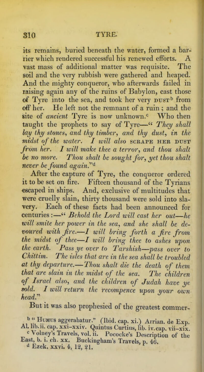 its remains, buried beneath the water, formed a bar- rier which rendered successful his renewed efforts. A vast mass of additional matter was requisite. The soil and the very rubbish were gathered and heaped. And the mighty conqueror, who afterwards failed in raising again any of the ruins of Babylon, cast those of Tyre into the sea, and took her very DUSTb from off her. He left not the remnant of a ruin ; and the site of ancient Tyre is now unknown.c Who then taught the prophets to say of Tyre—“ They shall lay thy stones, and thy timber, and thy dust, in the midst of the water. I will also scrape her dust from her. I will make thee a terror, and thou shalt be no more. Thou shalt be sought for, yet thou shalt never be found again.,1d After the capture of Tyre, the conqueror ordered it to be set on fire. Fifteen thousand of the Tyrians escaped in ships. And, exclusive of multitudes that were cruelly slain, thirty thousand were sold into sla- very. Each of these facts had been announced for centuries:—“ Behold the Lord will cast her out—he will smite her power in the sea, and she shall be de- voured with fire.—I will bring forth a fire from the midst of thee—I will bring thee to ashes upon the earth. Pass ye over to Tarshish—pass over to Chittim. The isles that are in the sea shall be troubled at thy departure.—Thou shalt die the death of them that are slain in the midst of the sea. The children of Israel also, and the children of Judah have ye sold. I will return the recompence upon your own head.’1'1 But it was also prophesied of the greatest commer- b “ Humus aggerabatur.” (Ibid. cap. xi.) Arrian, de Exp. Al. lib. ii. cap. xxi-xxiv. Quintus Curtins, lib. iv.cap. vii—xix. c \ olney s Travels, vol. ii. Pococke’s Description of the East, b. i. ch. xx. Buckingham’s Travels, p. 46. d Ezek. xxvi. 4, 12, 21.