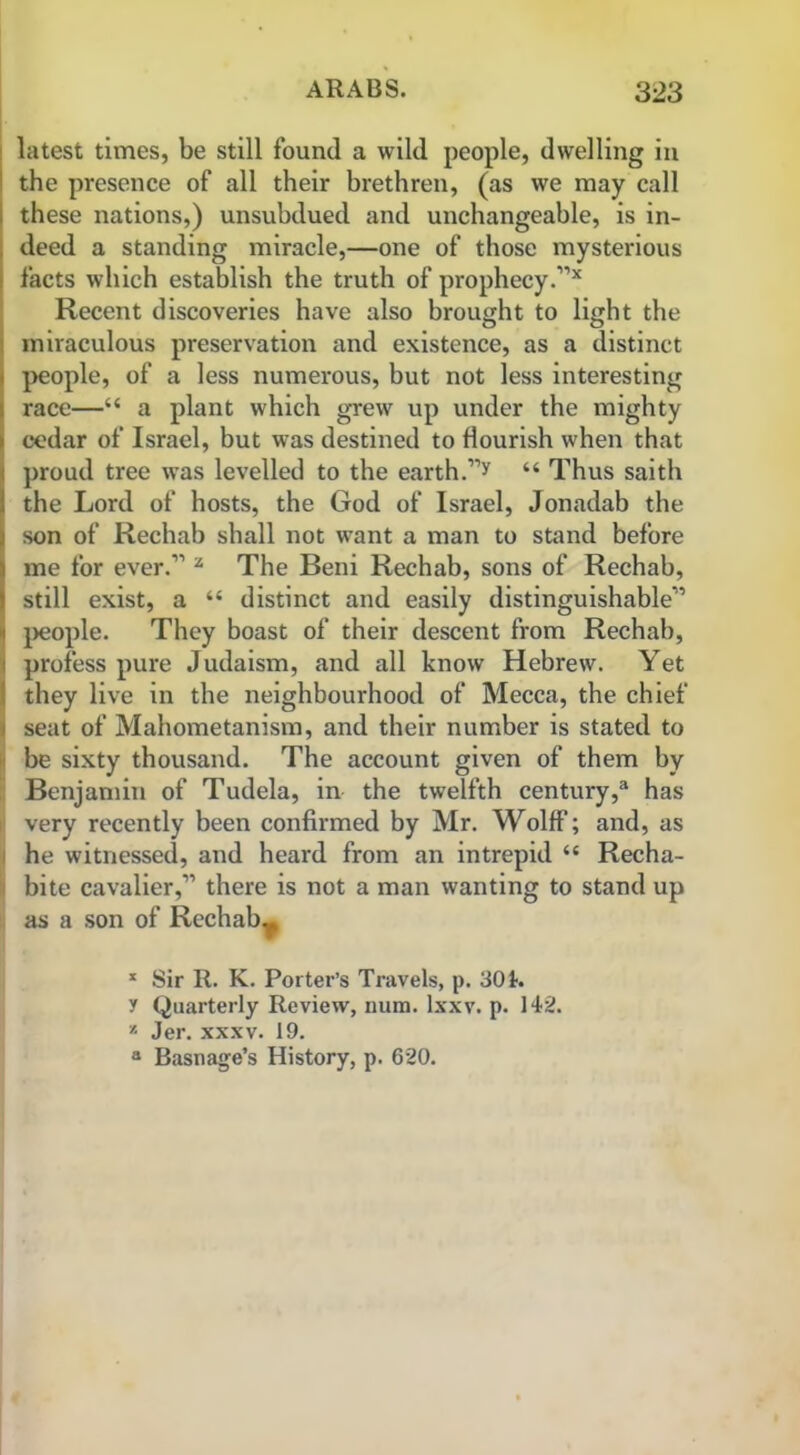 latest times, be still found a wild people, dwelling in the presence of all their brethren, (as we may call these nations,) unsubdued and unchangeable, is in- deed a standing miracle,—one of those mysterious facts which establish the truth of prophecy.”* Recent discoveries have also brought to light the miraculous preservation and existence, as a distinct people, of a less numerous, but not less interesting race—“ a plant which grew up under the mighty cedar of Israel, but was destined to flourish when that proud tree was levelled to the earth.”y “ Thus saith the Lord of hosts, the God of Israel, Jonadab the son of Rechab shall not want a man to stand before me for ever.” z The Beni Rechab, sons of Rechab, still exist, a “ distinct and easily distinguishable” ' people. They boast of their descent from Rechab, profess pure Judaism, and all know Hebrew. Yet they live in the neighbourhood of Mecca, the chief i seat of Mahometanism, and their number is stated to be sixty thousand. The account given of them by Benjamin of Tudela, in the twelfth century,® has very recently been confirmed by Mr. Wolff; and, as he witnessed, and heard from an intrepid “ Recha- bite cavalier,” there is not a man wanting to stand up as a son of Rechab., x Sir R. K. Porter’s Travels, p. 301. f Quarterly Review, num. lxxv. p. 142. x Jer. xxxv. 19. a Basil age’s History, p. 620.