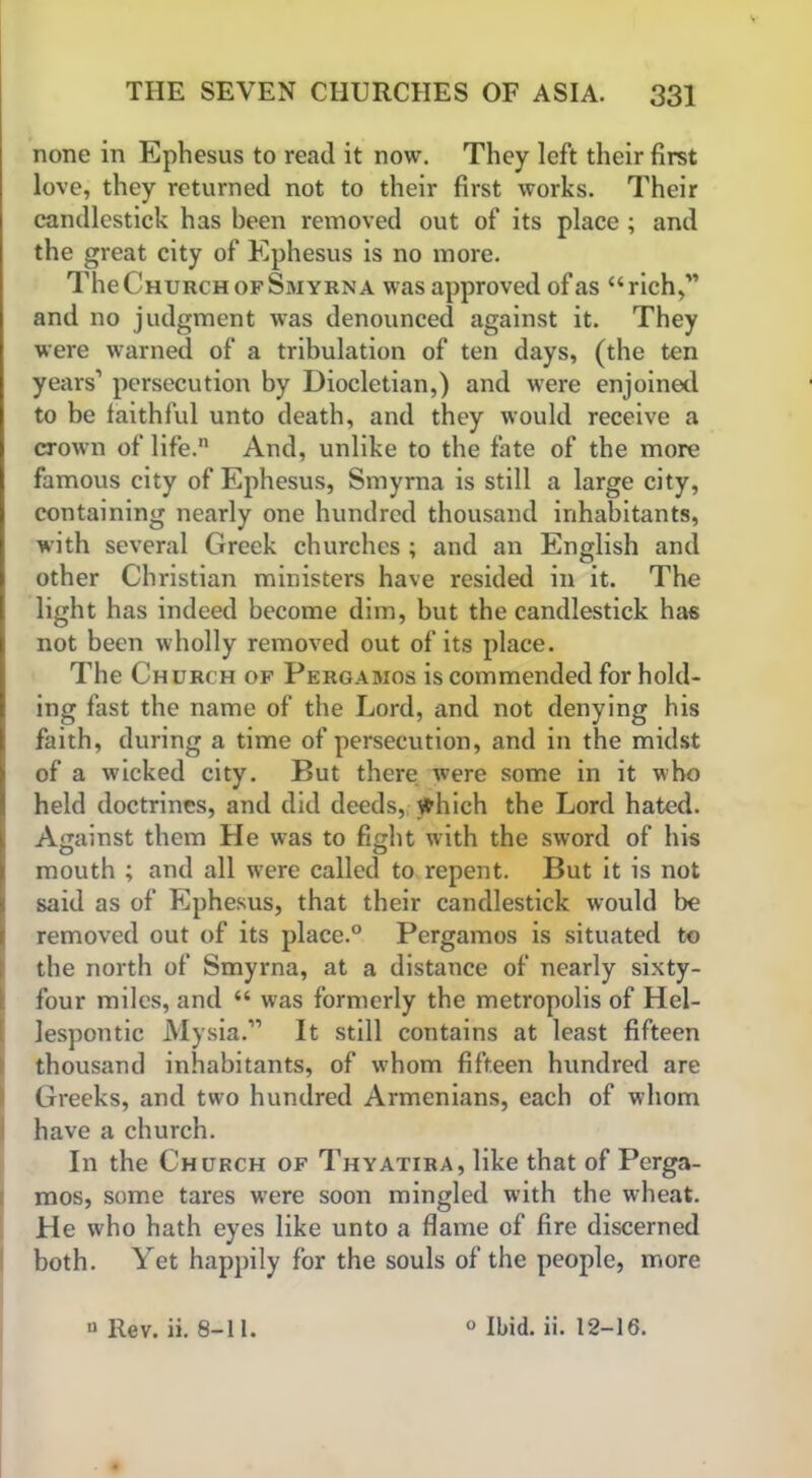 none in Ephesus to read it now. They left their first love, they returned not to their first works. Their candlestick has been removed out of its place ; and the great city of Ephesus is no more. The Church of Smyrna was approved of as “rich,” and no judgment was denounced against it. They were warned of a tribulation of ten days, (the ten years’ persecution by Diocletian,) and were enjoined to be faithful unto death, and they would receive a crown of life. And, unlike to the fate of the more famous city of Ephesus, Smyrna is still a large city, containing nearly one hundred thousand inhabitants, with several Greek churches ; and an English and other Christian ministers have resided in it. The light has indeed become dim, but the candlestick has not been wholly removed out of its place. The Church of Pergamos is commended for hold- ing fast the name of the Lord, and not denying his faith, during a time of persecution, and in the midst of a wicked city. But there were some in it who held doctrines, and did deeds, which the Lord hated. Against them He was to fight with the sword of his mouth ; and all were called to repent. But it is not said as of Ephesus, that their candlestick would be removed out of its place.0 Pergamos is situated to the north of Smyrna, at a distance of nearly sixty- four miles, and “ was formerly the metropolis of Hel- lespontic Mysia.” It still contains at least fifteen thousand inhabitants, of whom fifteen hundred are Greeks, and two hundred Armenians, each of whom have a church. In the Church of Thyatira, like that of Perga- mos, some tares wTere soon mingled with the wheat. He who hath eyes like unto a flame of fire discerned both. Yet happily for the souls of the people, more