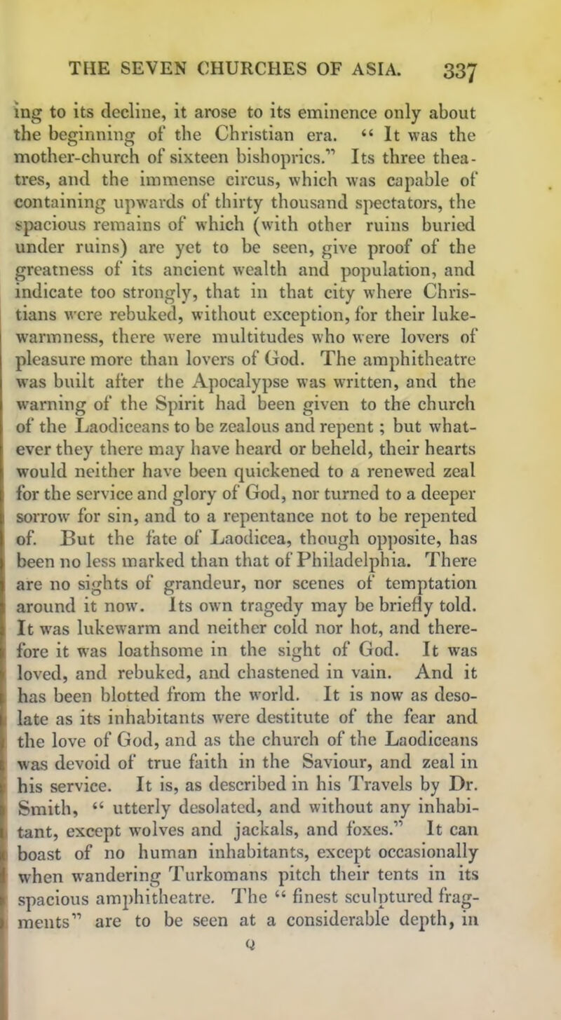 ing to its decline, it arose to its eminence only about the beginning of the Christian era. “ It was the mother-church of sixteen bishoprics.” Its three thea- tres, and the immense circus, which was capable of containing upwards of thirty thousand spectators, the spacious remains of which (with other ruins buried under ruins) are yet to be seen, give proof of the greatness of its ancient wealth and population, and indicate too strongly, that in that city where Chris- tians were rebuked, without exception, for their luke- warmness, there were multitudes who were lovers of pleasure more than lovers of God. The amphitheatre was built after the Apocalypse was written, and the warning of the Spirit had been given to the church of the Laodiceans to be zealous and repent; but what- ever they there may have heard or beheld, their hearts would neither have been quickened to a renewed zeal for the service and glory of God, nor turned to a deeper sorrow for sin, and to a repentance not to be repented of. But the fate of Laodicea, though opposite, has been no less marked than that of Philadelphia. There are no sights of grandeur, nor scenes of temptation around it now. Its own tragedy may be briefly told. It w'as lukewarm and neither cold nor hot, and there- fore it was loathsome in the sight of God. It was loved, and rebuked, and chastened in vain. And it has been blotted from the world. It is now as deso- late as its inhabitants were destitute of the fear and the love of God, and as the church of the Laodiceans was devoid of true faith in the Saviour, and zeal in his service. It is, as described in his Travels by Dr. Smith, “ utterly desolated, and without any inhabi- tant, except wolves and jackals, and foxes.” It can boast of no human inhabitants, except occasionally when wandering Turkomans pitch their tents in its spacious amphitheatre. The “ finest sculptured frag- ments” are to be seen at a considerable depth, in Q