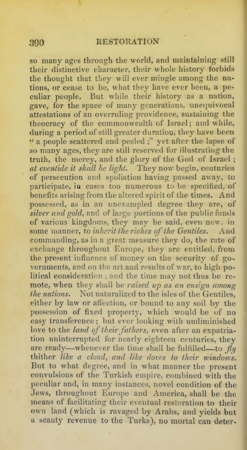so many ages through the world, and maintaining still their distinctive character, their whole history forbids the thought that they will ever mingle among the na- tions, or cease to be, what they have ever been, a pe- culiar people. But while their history as a nation, gave, for the space of many generations, unequivocal attestations of an overruling providence, sustaining the theocracy of the commonwealth of Israel; and while, during a period of still greater duration, they have been “ a people scattered and peeled yet after the lapse of so many ages, they are still reserved for illustrating the truth, the mercy, and the glory of the God of Israel ; at eventide it shall be light. The}' now begin, centuries of persecution and spoliation having passed away, to participate, in cases too numerous to be specified, of benefits arising from the altered spirit of the times. And possessed, as in an unexampled degree they are, of silver and gold, and of large portions of the public funds of various kingdoms, they may be said, even now, in some manner, to inherit the riches of the Gentiles. And commanding, as in a great measure they do, the rate of exchange throughout Europe, they are entitled, from the present influence of money on the security of go- vernments, and on the art and results of war, to high po- litical consideration ; and the time may not thus be re- mote, when they shall be raised up as an ensign among the nations. Not naturalized to the isles of the Gentiles, either by law or affection, or bound to any soil by the possession of fixed property, which would be of no easy transference; but ever looking with undiminished love to the land of their fathers, even after an expatria- tion uninterrupted for nearly eighteen centuries, they are ready—whenever the time shall be fulfilled—to fly thither like a cloud, and like doves to their windows. But to what degree, and in what manner the present convulsions of the Turkish empire, combined with the peculiar and, in many instances, novel condition of the Jews, throughout Europe and America, shall be the means of facilitating their eventual restoration to their own land (which is ravaged by Arabs, and yields but a scanty revenue to the Turks), no mortal can deter-