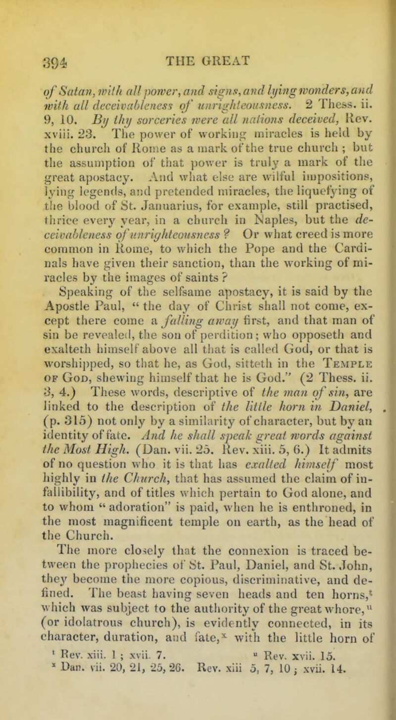 of Satan, with all power, and signs, and lying wonders, and with all deceivableness of unrighteousness. 2 1 hess. ii. 9, 10. By thy sorceries were all nations deceived, Rev. xviii. 23. The power of working miracles is held by the church of Rome as a mark of the true church ; but the assumption of that power is truly a mark of the great apostacy. And what else are wilful impositions, lying legends, and pretended miracles, the liquefying of the blood of St. Januarius, for example, still practised, thrice every year, in a church in Naples, but the de- ceivableness of unrighteousness ? Or what creed is more common in Rome, to which the Pope and the Cardi- nals have given their sanction, than the working of mi- racles by the images of saints ? Speaking of the selfsame apostacy, it is said by the Apostle Paul, “ the day of Christ shall not come, ex- cept there come a falling away first, and that man of sin be revealed, the son of perdition; who opposeth and exalteth himself above all that is called God, or that is worshipped, so that he, as God, sitteth in the Temple of God, shewing himself that he is God.” (2 Thess. ii. 3, 4.) These words, descript ive of the man of sin, are Jinked to the description of the little horn in Daniel, . (p. 315) not oidy by a similarity of character, but by an identity of fate. And he shall speak great words against the Most High. (Dan. vii. 25. Rev. xiii. 5, 6.) It admits of no question who it is that has exalted himself most highly in the Church, that has assumed the claim of in- fallibility, and of titles which pertain to God alone, and to whom “ adoration” is paid, when he is enthroned, in the most magnificent temple on earth, as the head of the Church. The more closely that the connexion is traced be- tween the prophecies of St. Paul, Daniel, and St. John, the}r become the more copious, discriminative, and de- fined. The beast having seven heads and ten horns,* which was subject to the authority of the great whore,’1 (or idolatrous church), is evidently connected, in its character, duration, and fate,* with the little horn of ‘ Rev. xiii. 1 ; xvii. 7. u Rev. xvii. 15. 1 Dan. vii. 20, 21, 25, 26. Rev. xiii 5, 7, 10 ; xvii. 14.